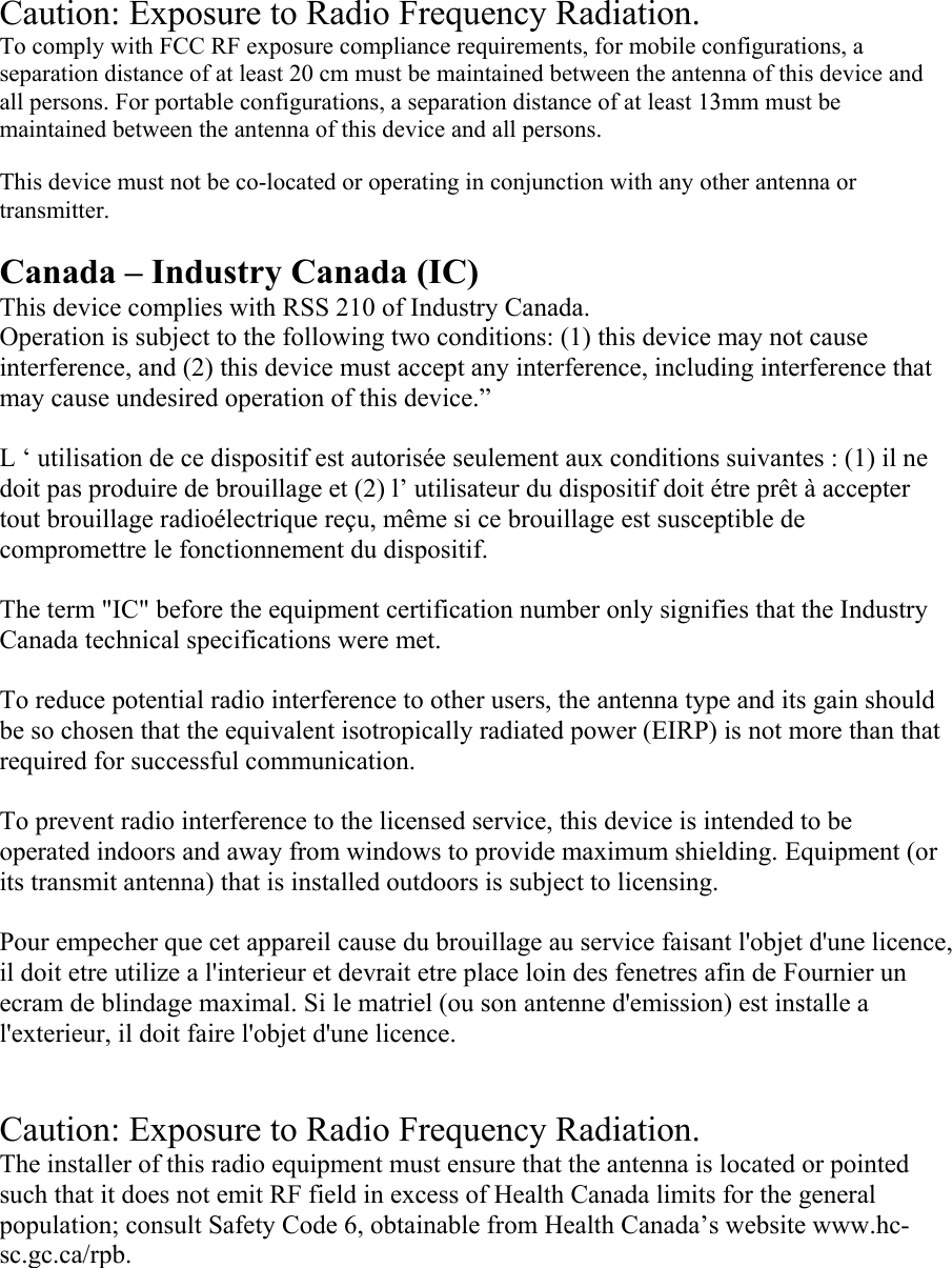 Caution: Exposure to Radio Frequency Radiation. To comply with FCC RF exposure compliance requirements, for mobile configurations, a separation distance of at least 20 cm must be maintained between the antenna of this device and all persons. For portable configurations, a separation distance of at least 13mm must be maintained between the antenna of this device and all persons.  This device must not be co-located or operating in conjunction with any other antenna or transmitter.  Canada – Industry Canada (IC) This device complies with RSS 210 of Industry Canada. Operation is subject to the following two conditions: (1) this device may not cause interference, and (2) this device must accept any interference, including interference that may cause undesired operation of this device.”   L ‘ utilisation de ce dispositif est autorisée seulement aux conditions suivantes : (1) il ne doit pas produire de brouillage et (2) l’ utilisateur du dispositif doit étre prêt à accepter tout brouillage radioélectrique reçu, même si ce brouillage est susceptible de compromettre le fonctionnement du dispositif.  The term &quot;IC&quot; before the equipment certification number only signifies that the Industry Canada technical specifications were met.  To reduce potential radio interference to other users, the antenna type and its gain should be so chosen that the equivalent isotropically radiated power (EIRP) is not more than that required for successful communication.  To prevent radio interference to the licensed service, this device is intended to be operated indoors and away from windows to provide maximum shielding. Equipment (or its transmit antenna) that is installed outdoors is subject to licensing.  Pour empecher que cet appareil cause du brouillage au service faisant l&apos;objet d&apos;une licence, il doit etre utilize a l&apos;interieur et devrait etre place loin des fenetres afin de Fournier un ecram de blindage maximal. Si le matriel (ou son antenne d&apos;emission) est installe a l&apos;exterieur, il doit faire l&apos;objet d&apos;une licence.   Caution: Exposure to Radio Frequency Radiation. The installer of this radio equipment must ensure that the antenna is located or pointed such that it does not emit RF field in excess of Health Canada limits for the general population; consult Safety Code 6, obtainable from Health Canada’s website www.hc-sc.gc.ca/rpb.  