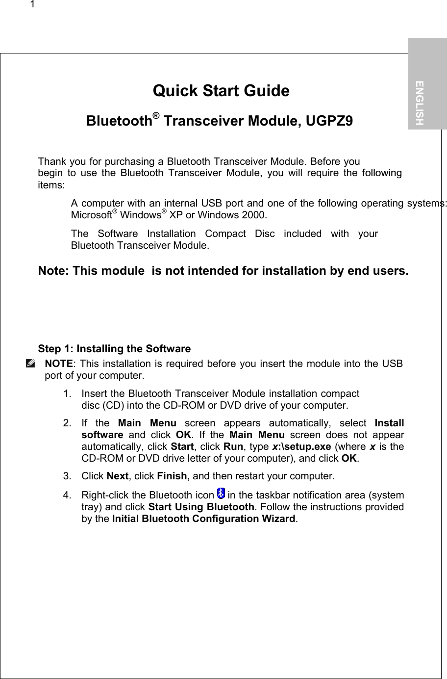 1        Quick Start Guide   Bluetooth® Transceiver Module, UGPZ9  Thank you for purchasing a Bluetooth Transceiver Module. Before you begin to use the Bluetooth Transceiver Module, you will require the followingitems:   A computer with an internal USB port and one of the following operating systems: Microsoft® Windows® XP or Windows 2000.   The Software Installation Compact Disc included with your  Bluetooth Transceiver Module.  Note: This module  is not intended for installation by end users.  Step 1: Installing the Software  NOTE: This installation is required before you insert the module into the USB port of your computer. 1. Insert the Bluetooth Transceiver Module installation compact disc (CD) into the CD-ROM or DVD drive of your computer. 2. If the Main Menu screen appears automatically, select Install software and click OK. If the Main Menu screen does not appear automatically, click Start, click Run, type x:\setup.exe (where x is the CD-ROM or DVD drive letter of your computer), and click OK. 3. Click Next, click Finish, and then restart your computer. 4.  Right-click the Bluetooth icon   in the taskbar notification area (system tray) and click Start Using Bluetooth. Follow the instructions provided by the Initial Bluetooth Configuration Wizard.   1.           ENGLISH  