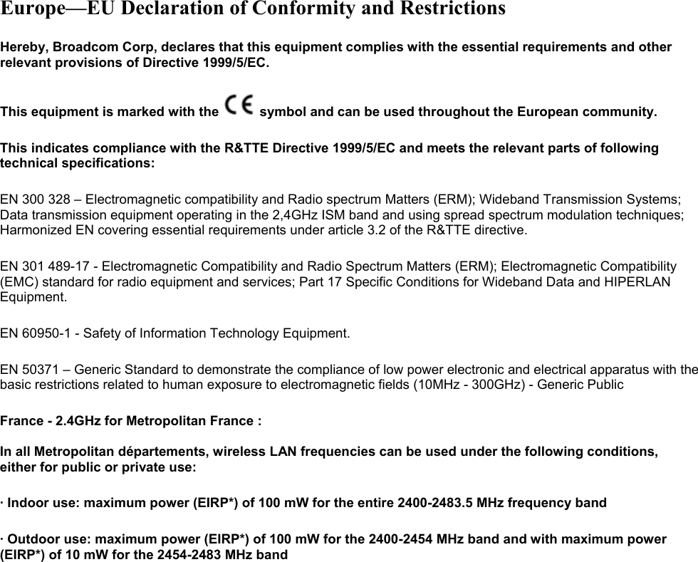  Europe—EU Declaration of Conformity and Restrictions Hereby, Broadcom Corp, declares that this equipment complies with the essential requirements and other relevant provisions of Directive 1999/5/EC.  This equipment is marked with the   symbol and can be used throughout the European community.  This indicates compliance with the R&amp;TTE Directive 1999/5/EC and meets the relevant parts of following technical specifications: EN 300 328 – Electromagnetic compatibility and Radio spectrum Matters (ERM); Wideband Transmission Systems; Data transmission equipment operating in the 2,4GHz ISM band and using spread spectrum modulation techniques; Harmonized EN covering essential requirements under article 3.2 of the R&amp;TTE directive. EN 301 489-17 - Electromagnetic Compatibility and Radio Spectrum Matters (ERM); Electromagnetic Compatibility (EMC) standard for radio equipment and services; Part 17 Specific Conditions for Wideband Data and HIPERLAN Equipment. EN 60950-1 - Safety of Information Technology Equipment. EN 50371 – Generic Standard to demonstrate the compliance of low power electronic and electrical apparatus with the basic restrictions related to human exposure to electromagnetic fields (10MHz - 300GHz) - Generic PublicFrance - 2.4GHz for Metropolitan France :    In all Metropolitan départements, wireless LAN frequencies can be used under the following conditions, either for public or private use:  · Indoor use: maximum power (EIRP*) of 100 mW for the entire 2400-2483.5 MHz frequency band · Outdoor use: maximum power (EIRP*) of 100 mW for the 2400-2454 MHz band and with maximum power (EIRP*) of 10 mW for the 2454-2483 MHz band 