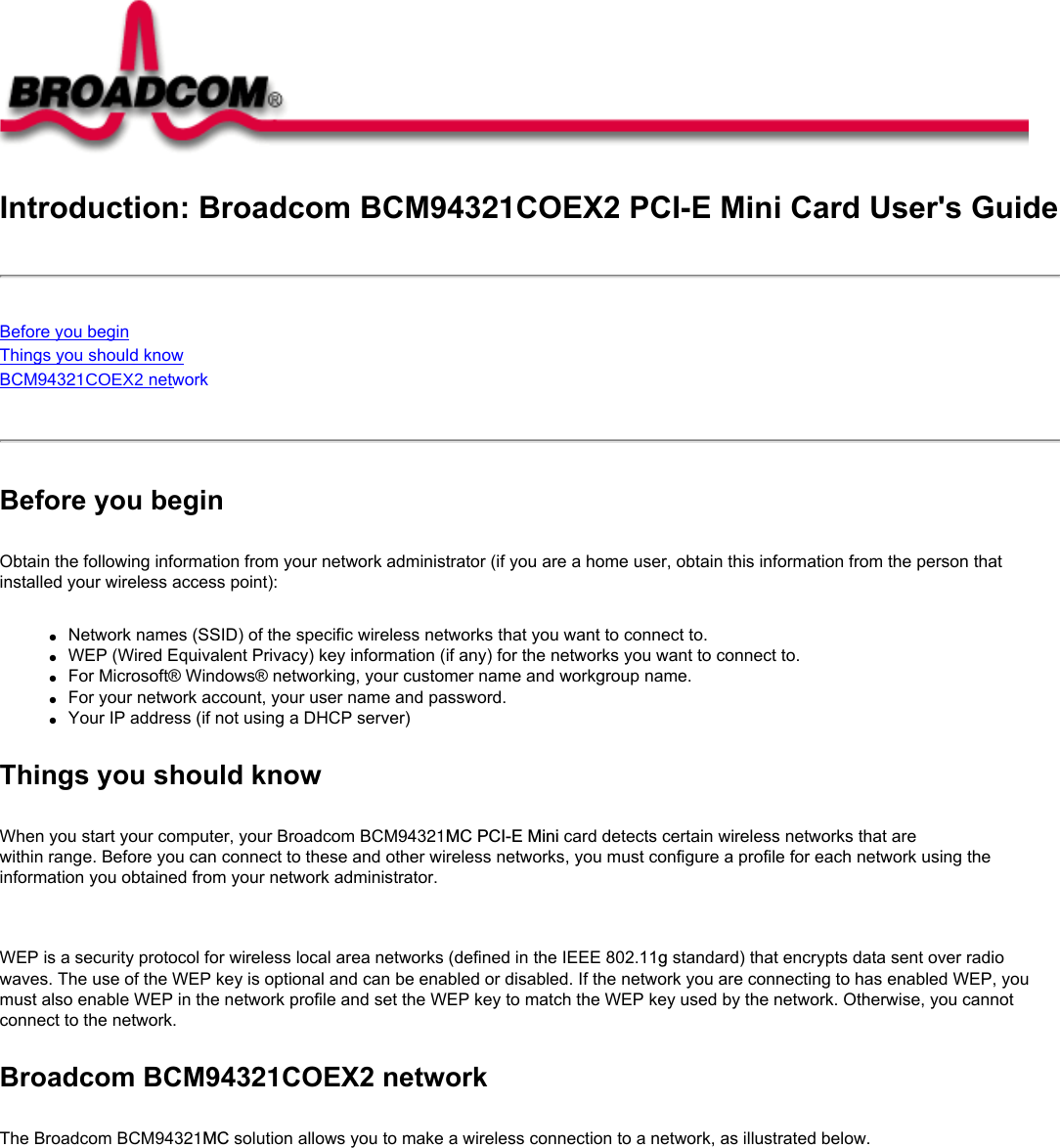 Introduction: Broadcom BCM94321COEX2 PCI-E Mini Card User&apos;s GuideBefore you beginThings you should knowBCM94321COEX2 network Before you beginObtain the following information from your network administrator (if you are a home user, obtain this information from the person that installed your wireless access point):●     Network names (SSID) of the specific wireless networks that you want to connect to.●     WEP (Wired Equivalent Privacy) key information (if any) for the networks you want to connect to.●     For Microsoft® Windows® networking, your customer name and workgroup name.●     For your network account, your user name and password.●     Your IP address (if not using a DHCP server)Things you should knowWhen you start your computer, your Broadcom BCM94321MC PCI-E Mini card detects certain wireless networks that are within range. Before you can connect to these and other wireless networks, you must configure a profile for each network using the information you obtained from your network administrator.   WEP is a security protocol for wireless local area networks (defined in the IEEE 802.11g standard) that encrypts data sent over radio waves. The use of the WEP key is optional and can be enabled or disabled. If the network you are connecting to has enabled WEP, you must also enable WEP in the network profile and set the WEP key to match the WEP key used by the network. Otherwise, you cannot connect to the network.Broadcom BCM94321COEX2 networkThe Broadcom BCM94321MC solution allows you to make a wireless connection to a network, as illustrated below.