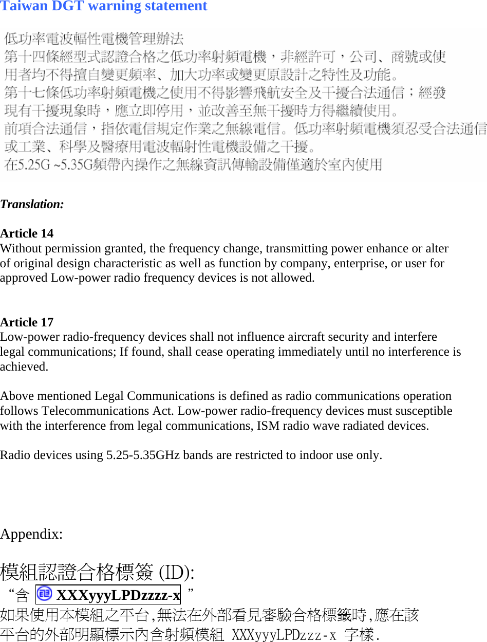 Taiwan DGT warning statement    Translation:  Article 14 Without permission granted, the frequency change, transmitting power enhance or alter of original design characteristic as well as function by company, enterprise, or user for approved Low-power radio frequency devices is not allowed.    Article 17 Low-power radio-frequency devices shall not influence aircraft security and interfere legal communications; If found, shall cease operating immediately until no interference is achieved.   Above mentioned Legal Communications is defined as radio communications operation follows Telecommunications Act. Low-power radio-frequency devices must susceptible with the interference from legal communications, ISM radio wave radiated devices.  Radio devices using 5.25-5.35GHz bands are restricted to indoor use only.     Appendix:  模組認證合格標簽 (ID): “含  XXXyyyLPDzzzz-x  ＂ 如果使用本模組之平台,無法在外部看見審驗合格標籤時,應在該 平台的外部明顯標示內含射頻模組 XXXyyyLPDzzz-x 字樣.  
