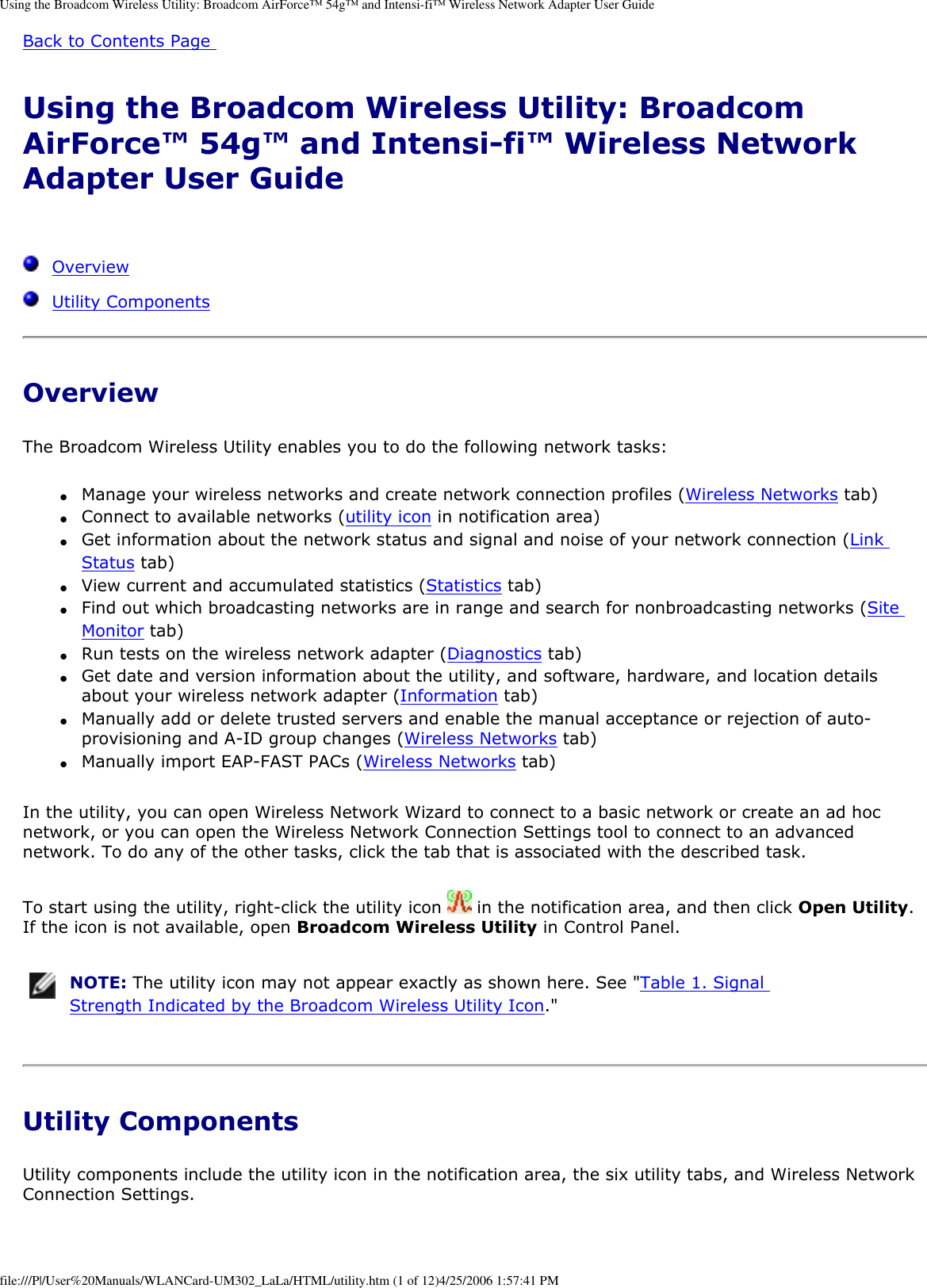 Using the Broadcom Wireless Utility: Broadcom AirForce™ 54g™ and Intensi-fi™ Wireless Network Adapter User GuideBack to Contents Page Using the Broadcom Wireless Utility: Broadcom AirForce™ 54g™ and Intensi-fi™ Wireless Network Adapter User Guide   Overview  Utility ComponentsOverviewThe Broadcom Wireless Utility enables you to do the following network tasks: ●     Manage your wireless networks and create network connection profiles (Wireless Networks tab) ●     Connect to available networks (utility icon in notification area) ●     Get information about the network status and signal and noise of your network connection (Link Status tab) ●     View current and accumulated statistics (Statistics tab) ●     Find out which broadcasting networks are in range and search for nonbroadcasting networks (Site Monitor tab) ●     Run tests on the wireless network adapter (Diagnostics tab) ●     Get date and version information about the utility, and software, hardware, and location details about your wireless network adapter (Information tab) ●     Manually add or delete trusted servers and enable the manual acceptance or rejection of auto-provisioning and A-ID group changes (Wireless Networks tab) ●     Manually import EAP-FAST PACs (Wireless Networks tab) In the utility, you can open Wireless Network Wizard to connect to a basic network or create an ad hoc network, or you can open the Wireless Network Connection Settings tool to connect to an advanced network. To do any of the other tasks, click the tab that is associated with the described task. To start using the utility, right-click the utility icon   in the notification area, and then click Open Utility. If the icon is not available, open Broadcom Wireless Utility in Control Panel.  NOTE: The utility icon may not appear exactly as shown here. See &quot;Table 1. Signal Strength Indicated by the Broadcom Wireless Utility Icon.&quot; Utility ComponentsUtility components include the utility icon in the notification area, the six utility tabs, and Wireless Network Connection Settings. file:///P|/User%20Manuals/WLANCard-UM302_LaLa/HTML/utility.htm (1 of 12)4/25/2006 1:57:41 PM