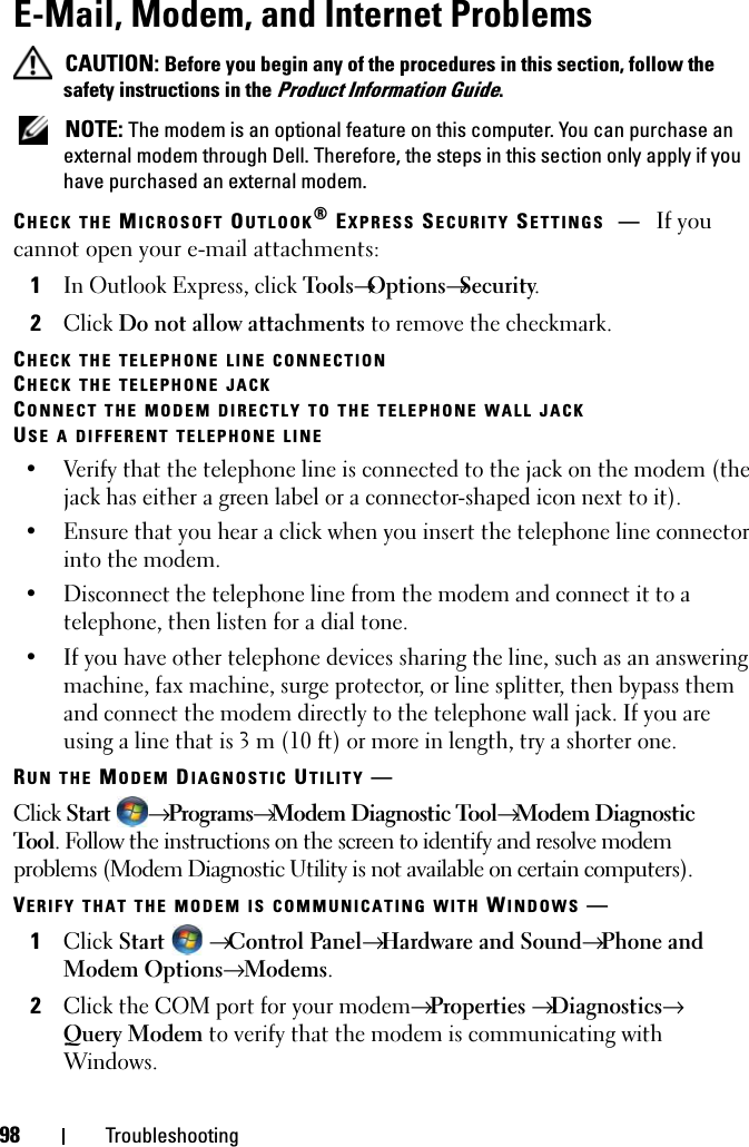 98 TroubleshootingE-Mail, Modem, and Internet Problems  CAUTION: Before you begin any of the procedures in this section, follow the safety instructions in the Product Information Guide. NOTE: The modem is an optional feature on this computer. You can purchase an external modem through Dell. Therefore, the steps in this section only apply if you have purchased an external modem.CHECK THE MICROSOFT OUTLOOK® EXPRESS SECURITY SETTINGS —If you cannot open your e-mail attachments:1In Outlook Express, click Tools→Options→Security.2Click Do not allow attachments to remove the checkmark.CHECK THE TELEPHONE LINE CONNECTIONCHECK THE TELEPHONE JACKCONNECT THE MODEM DIRECTLY TO THE TELEPHONE WALL JACKUSE A DIFFERENT TELEPHONE LINE• Verify that the telephone line is connected to the jack on the modem (the jack has either a green label or a connector-shaped icon next to it). • Ensure that you hear a click when you insert the telephone line connector into the modem. • Disconnect the telephone line from the modem and connect it to a telephone, then listen for a dial tone. • If you have other telephone devices sharing the line, such as an answering machine, fax machine, surge protector, or line splitter, then bypass them and connect the modem directly to the telephone wall jack. If you are using a line that is 3 m (10 ft) or more in length, try a shorter one.RUN THE MODEM DIAGNOSTIC UTILITY —Click Start  → Programs→ Modem Diagnostic Tool→ Modem Diagnostic Tool. Follow the instructions on the screen to identify and resolve modem problems (Modem Diagnostic Utility is not available on certain computers).VERIFY THAT THE MODEM IS COMMUNICATING WITH WINDOWS —1Click Start  → Control Panel→ Hardware and Sound→ Phone and Modem Options→ Modems.2Click the COM port for your modem→ Properties → Diagnostics→ Query Modem to verify that the modem is communicating with Windows.