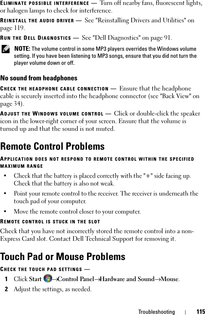 Troubleshooting 115ELIMINATE POSSIBLE INTERFERENCE —Turn off nearby fans, fluorescent lights, or halogen lamps to check for interference.REINSTALL THE AUDIO DRIVER —See &quot;Reinstalling Drivers and Utilities&quot; on page 119. RUN THE DELL DIAGNOSTICS —See &quot;Dell Diagnostics&quot; on page 91. NOTE: The volume control in some MP3 players overrides the Windows volume setting. If you have been listening to MP3 songs, ensure that you did not turn the player volume down or off.No sound from headphonesCHECK THE HEADPHONE CABLE CONNECTION —Ensure that the headphone cable is securely inserted into the headphone connector (see &quot;Back View&quot; on page 34).ADJUST THE WINDOWS VOLUME CONTROL —Click or double-click the speaker icon in the lower-right corner of your screen. Ensure that the volume is turned up and that the sound is not muted.Remote Control ProblemsAPPLICATION DOES NOT RESPOND TO REMOTE CONTROL WITHIN THE SPECIFIED MAXIMUM RANGE• Check that the battery is placed correctly with the &quot;+&quot; side facing up. Check that the battery is also not weak.• Point your remote control to the receiver. The receiver is underneath the touch pad of your computer. • Move the remote control closer to your computer. REMOTE CONTROL IS STUCK IN THE SLOTCheck that you have not incorrectly stored the remote control into a non-Express Card slot. Contact Dell Technical Support for removing it.Touch Pad or Mouse ProblemsCHECK THE TOUCH PAD SETTINGS —1Click Start → Control Panel→ Hardware and Sound→ Mouse.2Adjust the settings, as needed.
