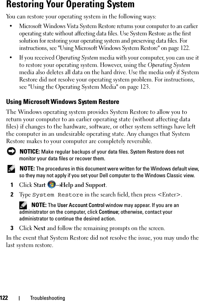 122 TroubleshootingRestoring Your Operating SystemYou can restore your operating system in the following ways:• Microsoft Windows Vista System Restore returns your computer to an earlier operating state without affecting data files. Use System Restore as the first solution for restoring your operating system and preserving data files. For instructions, see &quot;Using Microsoft Windows System Restore&quot; on page 122.• If you received Operating System media with your computer, you can use it to restore your operating system. However, using the Operating System media also deletes all data on the hard drive. Use the media only if System Restore did not resolve your operating system problem. For instructions, see &quot;Using the Operating System Media&quot; on page 123.Using Microsoft Windows System RestoreThe Windows operating system provides System Restore to allow you to return your computer to an earlier operating state (without affecting data files) if changes to the hardware, software, or other system settings have left the computer in an undesirable operating state. Any changes that System Restore makes to your computer are completely reversible. NOTICE: Make regular backups of your data files. System Restore does not monitor your data files or recover them. NOTE: The procedures in this document were written for the Windows default view, so they may not apply if you set your Dell computer to the Windows Classic view.1Click Start → Help and Support.2Type System Restore in the search field, then press &lt;Enter&gt;. NOTE: The User Account Control window may appear. If you are an administrator on the computer, click Continue; otherwise, contact your administrator to continue the desired action.3Click Next and follow the remaining prompts on the screen.In the event that System Restore did not resolve the issue, you may undo the last system restore.