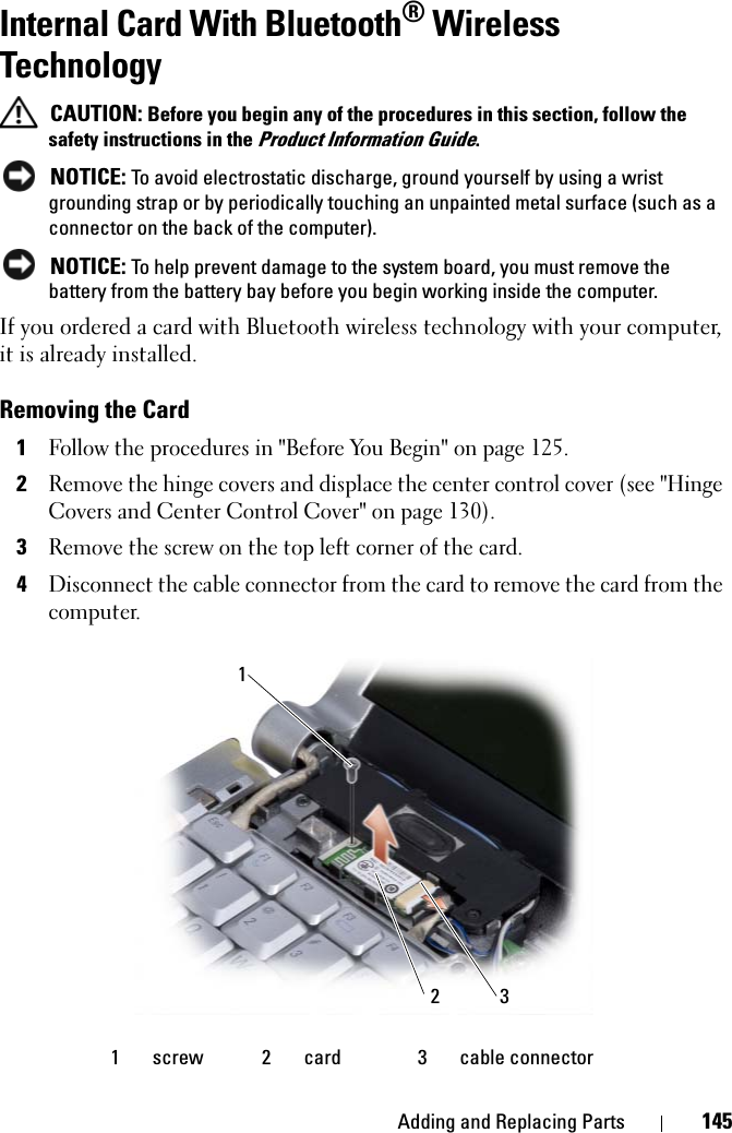 Adding and Replacing Parts 145Internal Card With Bluetooth® Wireless Technology CAUTION: Before you begin any of the procedures in this section, follow the safety instructions in the Product Information Guide. NOTICE: To avoid electrostatic discharge, ground yourself by using a wrist grounding strap or by periodically touching an unpainted metal surface (such as a connector on the back of the computer). NOTICE: To help prevent damage to the system board, you must remove the battery from the battery bay before you begin working inside the computer. If you ordered a card with Bluetooth wireless technology with your computer, it is already installed. Removing the Card1Follow the procedures in &quot;Before You Begin&quot; on page 125.2Remove the hinge covers and displace the center control cover (see &quot;Hinge Covers and Center Control Cover&quot; on page 130).3Remove the screw on the top left corner of the card.4Disconnect the cable connector from the card to remove the card from the computer. 1 screw 2 card 3 cable connector213