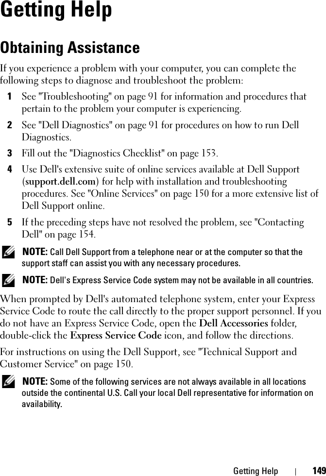 Getting Help 149Getting HelpObtaining AssistanceIf you experience a problem with your computer, you can complete the following steps to diagnose and troubleshoot the problem:1See &quot;Troubleshooting&quot; on page 91 for information and procedures that pertain to the problem your computer is experiencing.2See &quot;Dell Diagnostics&quot; on page 91 for procedures on how to run Dell Diagnostics.3Fill out the &quot;Diagnostics Checklist&quot; on page 153.4Use Dell&apos;s extensive suite of online services available at Dell Support (support.dell.com) for help with installation and troubleshooting procedures. See &quot;Online Services&quot; on page 150 for a more extensive list of Dell Support online.5If the preceding steps have not resolved the problem, see &quot;Contacting Dell&quot; on page 154. NOTE: Call Dell Support from a telephone near or at the computer so that the support staff can assist you with any necessary procedures. NOTE: Dell&apos;s Express Service Code system may not be available in all countries.When prompted by Dell&apos;s automated telephone system, enter your Express Service Code to route the call directly to the proper support personnel. If you do not have an Express Service Code, open the Dell Accessories folder, double-click the Express Service Code icon, and follow the directions.For instructions on using the Dell Support, see &quot;Technical Support and Customer Service&quot; on page 150. NOTE: Some of the following services are not always available in all locations outside the continental U.S. Call your local Dell representative for information on availability.
