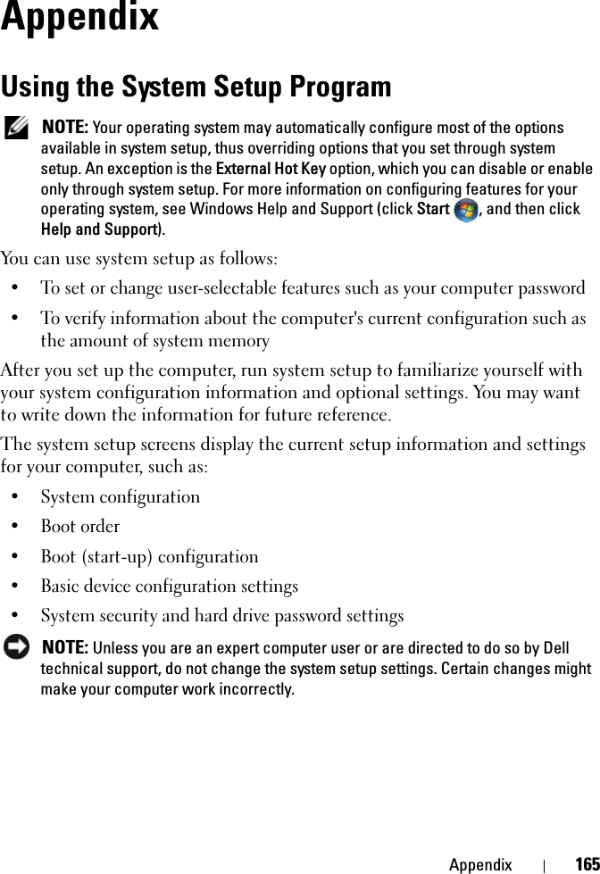 Appendix 165AppendixUsing the System Setup Program NOTE: Your operating system may automatically configure most of the options available in system setup, thus overriding options that you set through system setup. An exception is the External Hot Key option, which you can disable or enable only through system setup. For more information on configuring features for your operating system, see Windows Help and Support (click Start  , and then click Help and Support).You can use system setup as follows:• To set or change user-selectable features such as your computer password• To verify information about the computer&apos;s current configuration such as the amount of system memoryAfter you set up the computer, run system setup to familiarize yourself with your system configuration information and optional settings. You may want to write down the information for future reference.The system setup screens display the current setup information and settings for your computer, such as:• System configuration• Boot order• Boot (start-up) configuration • Basic device configuration settings• System security and hard drive password settings NOTE: Unless you are an expert computer user or are directed to do so by Dell technical support, do not change the system setup settings. Certain changes might make your computer work incorrectly. 