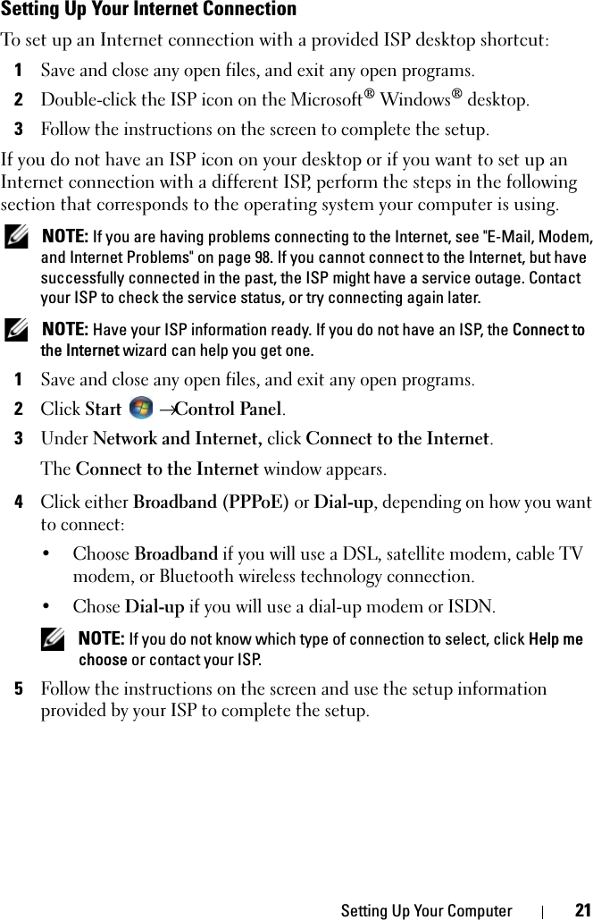 Setting Up Your Computer 21Setting Up Your Internet ConnectionTo set up an Internet connection with a provided ISP desktop shortcut:1Save and close any open files, and exit any open programs.2Double-click the ISP icon on the Microsoft® Windows® desktop.3Follow the instructions on the screen to complete the setup.If you do not have an ISP icon on your desktop or if you want to set up an Internet connection with a different ISP, perform the steps in the following section that corresponds to the operating system your computer is using. NOTE: If you are having problems connecting to the Internet, see &quot;E-Mail, Modem, and Internet Problems&quot; on page 98. If you cannot connect to the Internet, but have successfully connected in the past, the ISP might have a service outage. Contact your ISP to check the service status, or try connecting again later. NOTE: Have your ISP information ready. If you do not have an ISP, the Connect to the Internet wizard can help you get one.1Save and close any open files, and exit any open programs.2Click Start  → Control Panel.3Under Network and Internet, click Connect to the Internet.The Connect to the Internet window appears.4Click either Broadband (PPPoE) or Dial-up, depending on how you want to connect:•Choose Broadband if you will use a DSL, satellite modem, cable TV modem, or Bluetooth wireless technology connection.• Chose Dial-up if you will use a dial-up modem or ISDN. NOTE: If you do not know which type of connection to select, click Help me choose or contact your ISP.5Follow the instructions on the screen and use the setup information provided by your ISP to complete the setup.