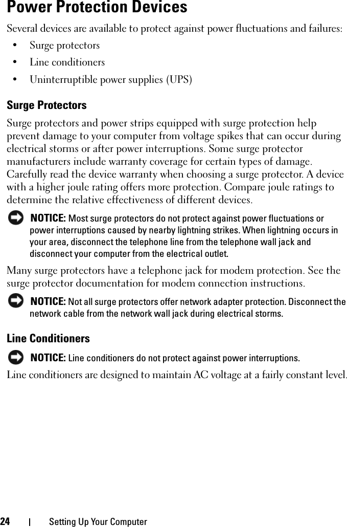 24 Setting Up Your ComputerPower Protection DevicesSeveral devices are available to protect against power fluctuations and failures:• Surge protectors• Line conditioners• Uninterruptible power supplies (UPS)Surge ProtectorsSurge protectors and power strips equipped with surge protection help prevent damage to your computer from voltage spikes that can occur during electrical storms or after power interruptions. Some surge protector manufacturers include warranty coverage for certain types of damage. Carefully read the device warranty when choosing a surge protector. A device with a higher joule rating offers more protection. Compare joule ratings to determine the relative effectiveness of different devices. NOTICE: Most surge protectors do not protect against power fluctuations or power interruptions caused by nearby lightning strikes. When lightning occurs in your area, disconnect the telephone line from the telephone wall jack and disconnect your computer from the electrical outlet.Many surge protectors have a telephone jack for modem protection. See the surge protector documentation for modem connection instructions. NOTICE: Not all surge protectors offer network adapter protection. Disconnect the network cable from the network wall jack during electrical storms.Line Conditioners NOTICE: Line conditioners do not protect against power interruptions.Line conditioners are designed to maintain AC voltage at a fairly constant level.