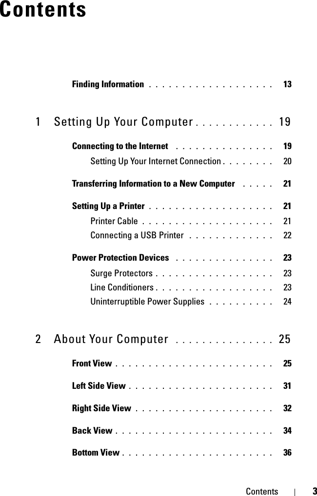 Contents 3ContentsFinding Information  . . . . . . . . . . . . . . . . . . .   131 Setting Up Your Computer . . . . . . . . . . . .  19Connecting to the Internet  . . . . . . . . . . . . . . .   19Setting Up Your Internet Connection . . . . . . . .   20Transferring Information to a New Computer  . . . . .   21Setting Up a Printer . . . . . . . . . . . . . . . . . . .   21Printer Cable . . . . . . . . . . . . . . . . . . . .   21Connecting a USB Printer  . . . . . . . . . . . . .   22Power Protection Devices  . . . . . . . . . . . . . . .   23Surge Protectors . . . . . . . . . . . . . . . . . .   23Line Conditioners . . . . . . . . . . . . . . . . . .   23Uninterruptible Power Supplies  . . . . . . . . . .   242 About Your Computer  . . . . . . . . . . . . . . .  25Front View . . . . . . . . . . . . . . . . . . . . . . . .   25Left Side View . . . . . . . . . . . . . . . . . . . . . .   31Right Side View . . . . . . . . . . . . . . . . . . . . .   32Back View . . . . . . . . . . . . . . . . . . . . . . . .   34Bottom View . . . . . . . . . . . . . . . . . . . . . . .   36
