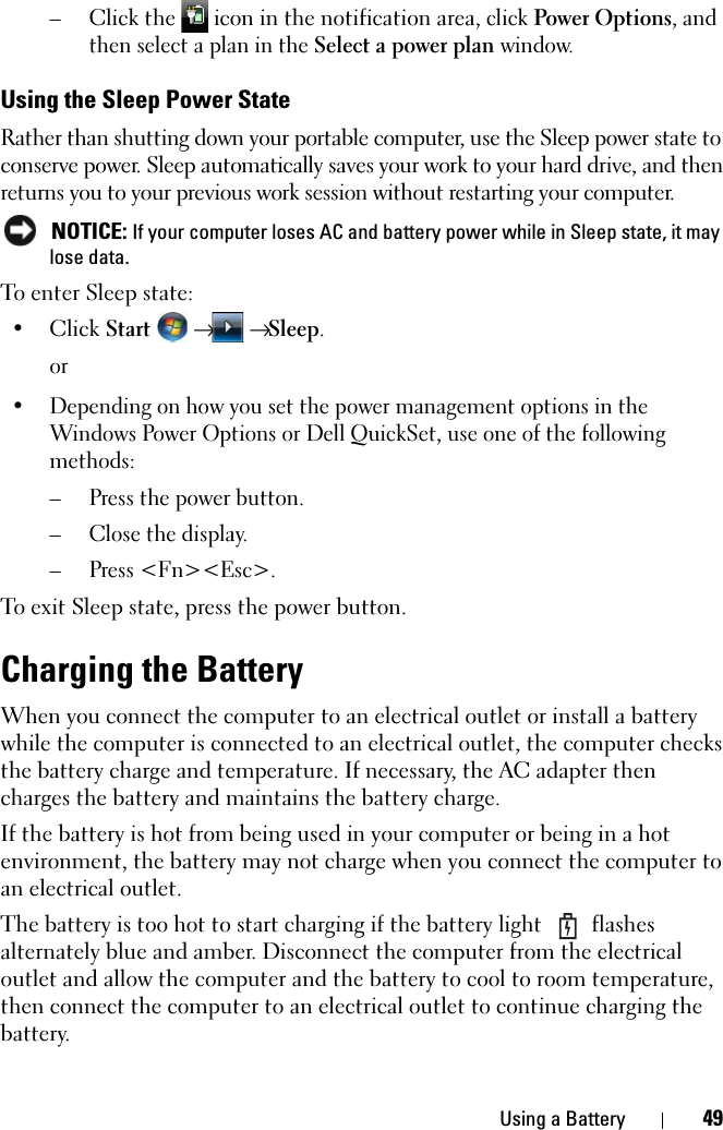 Using a Battery 49–Click the   icon in the notification area, click Power Options, and then select a plan in the Select a power plan window.Using the Sleep Power StateRather than shutting down your portable computer, use the Sleep power state to conserve power. Sleep automatically saves your work to your hard drive, and then returns you to your previous work session without restarting your computer.  NOTICE: If your computer loses AC and battery power while in Sleep state, it may lose data.To enter Sleep state:•Click Start  →  → Sleep.or• Depending on how you set the power management options in the Windows Power Options or Dell QuickSet, use one of the following methods:– Press the power button.– Close the display.– Press &lt;Fn&gt;&lt;Esc&gt;.To exit Sleep state, press the power button.Charging the BatteryWhen you connect the computer to an electrical outlet or install a battery while the computer is connected to an electrical outlet, the computer checks the battery charge and temperature. If necessary, the AC adapter then charges the battery and maintains the battery charge.If the battery is hot from being used in your computer or being in a hot environment, the battery may not charge when you connect the computer to an electrical outlet.The battery is too hot to start charging if the battery light   flashes alternately blue and amber. Disconnect the computer from the electrical outlet and allow the computer and the battery to cool to room temperature, then connect the computer to an electrical outlet to continue charging the battery.