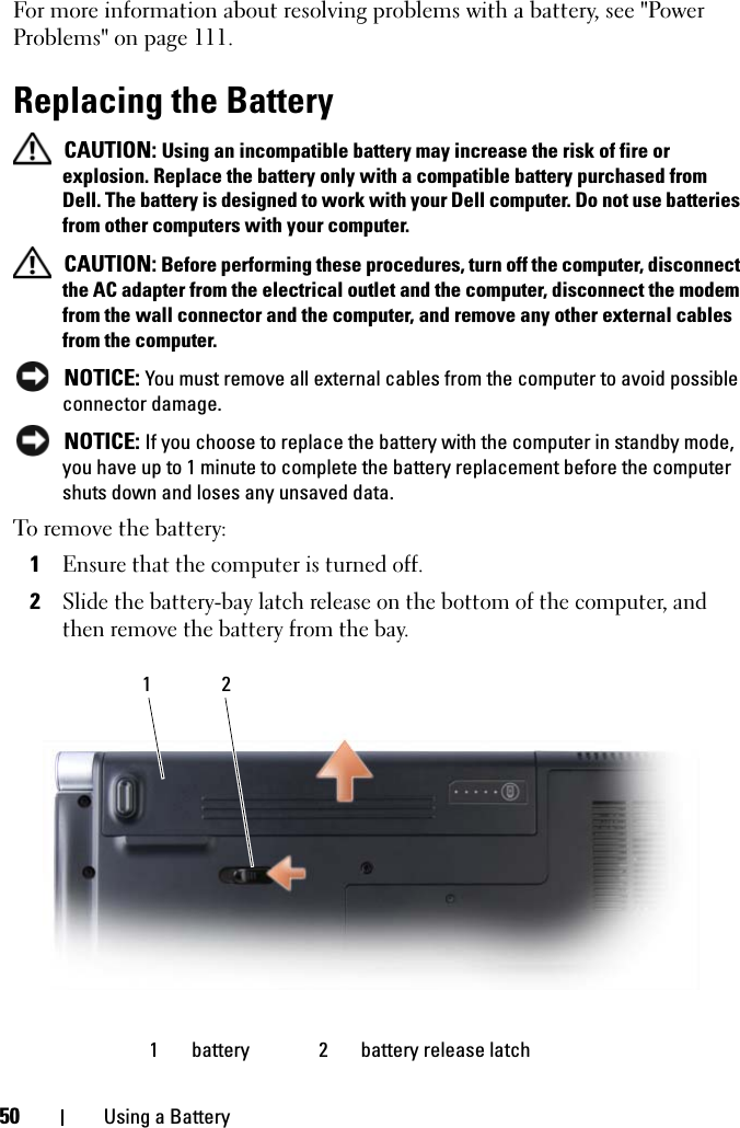 50 Using a BatteryFor more information about resolving problems with a battery, see &quot;Power Problems&quot; on page 111.Replacing the Battery CAUTION: Using an incompatible battery may increase the risk of fire or explosion. Replace the battery only with a compatible battery purchased from Dell. The battery is designed to work with your Dell computer. Do not use batteries from other computers with your computer.  CAUTION: Before performing these procedures, turn off the computer, disconnect the AC adapter from the electrical outlet and the computer, disconnect the modem from the wall connector and the computer, and remove any other external cables from the computer. NOTICE: You must remove all external cables from the computer to avoid possible connector damage. NOTICE: If you choose to replace the battery with the computer in standby mode, you have up to 1 minute to complete the battery replacement before the computer shuts down and loses any unsaved data.To remove the battery:1Ensure that the computer is turned off.2Slide the battery-bay latch release on the bottom of the computer, and then remove the battery from the bay.1 battery 2 battery release latch21