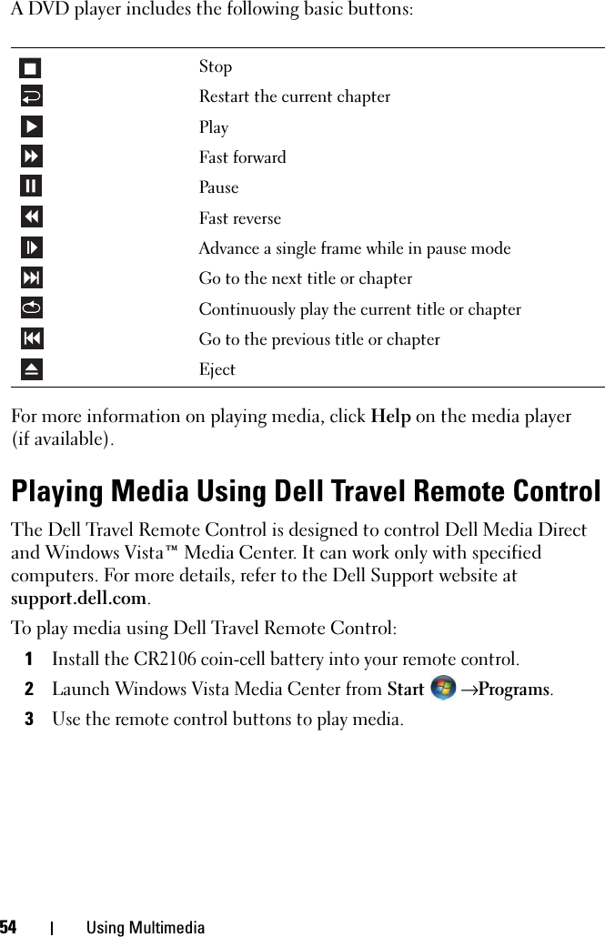 54 Using MultimediaA DVD player includes the following basic buttons:For more information on playing media, click Help on the media player (if available).Playing Media Using Dell Travel Remote ControlThe Dell Travel Remote Control is designed to control Dell Media Direct and Windows Vista™ Media Center. It can work only with specified computers. For more details, refer to the Dell Support website at support.dell.com.To play media using Dell Travel Remote Control:1Install the CR2106 coin-cell battery into your remote control.2Launch Windows Vista Media Center from Start  → Programs.3Use the remote control buttons to play media.StopRestart the current chapterPlayFast forwardPauseFast reverseAdvance a single frame while in pause modeGo to the next title or chapterContinuously play the current title or chapterGo to the previous title or chapterEject