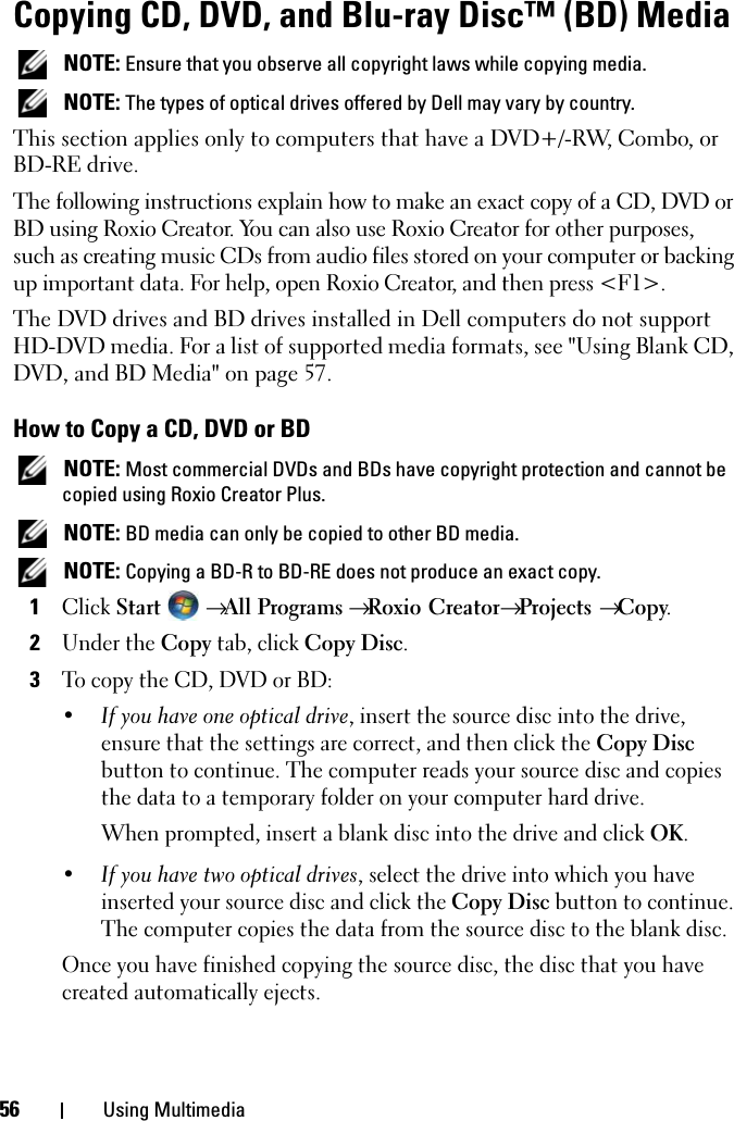 56 Using MultimediaCopying CD, DVD, and Blu-ray Disc™ (BD) Media NOTE: Ensure that you observe all copyright laws while copying media. NOTE: The types of optical drives offered by Dell may vary by country.This section applies only to computers that have a DVD+/-RW, Combo, or BD-RE drive.The following instructions explain how to make an exact copy of a CD, DVD or BD using Roxio Creator. You can also use Roxio Creator for other purposes, such as creating music CDs from audio files stored on your computer or backing up important data. For help, open Roxio Creator, and then press &lt;F1&gt;.The DVD drives and BD drives installed in Dell computers do not support HD-DVD media. For a list of supported media formats, see &quot;Using Blank CD, DVD, and BD Media&quot; on page 57.How to Copy a CD, DVD or BD NOTE: Most commercial DVDs and BDs have copyright protection and cannot be copied using Roxio Creator Plus. NOTE: BD media can only be copied to other BD media. NOTE: Copying a BD-R to BD-RE does not produce an exact copy.1Click Start  → All Programs → Roxio Creator→ Projects → Copy.2Under the Copy tab, click Copy Disc.3To copy the CD, DVD or BD:•If you have one optical drive, insert the source disc into the drive, ensure that the settings are correct, and then click the Copy Disc button to continue. The computer reads your source disc and copies the data to a temporary folder on your computer hard drive.When prompted, insert a blank disc into the drive and click OK.•If you have two optical drives, select the drive into which you have inserted your source disc and click the Copy Disc button to continue. The computer copies the data from the source disc to the blank disc.Once you have finished copying the source disc, the disc that you have created automatically ejects.