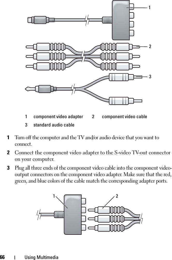 66 Using Multimedia1Turn off the computer and the TV and/or audio device that you want to connect.2Connect the component video adapter to the S-video TV-out connector on your computer.3Plug all three ends of the component video cable into the component video-output connectors on the component video adapter. Make sure that the red, green, and blue colors of the cable match the corresponding adapter ports.1 component video adapter  2 component video cable3 standard audio cable12321
