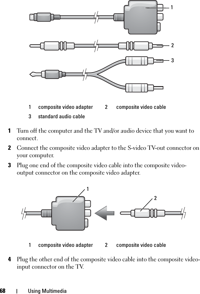 68 Using Multimedia1Turn off the computer and the TV and/or audio device that you want to connect.2Connect the composite video adapter to the S-video TV-out connector on your computer.3Plug one end of the composite video cable into the composite video-output connector on the composite video adapter.4Plug the other end of the composite video cable into the composite video-input connector on the TV.1 composite video adapter  2 composite video cable3 standard audio cable1 composite video adapter  2 composite video cable12321