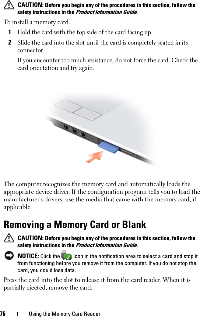 76 Using the Memory Card Reader CAUTION: Before you begin any of the procedures in this section, follow the safety instructions in the Product Information Guide.To install a memory card:1Hold the card with the top side of the card facing up. 2Slide the card into the slot until the card is completely seated in its connector. If you encounter too much resistance, do not force the card. Check the card orientation and try again. The computer recognizes the memory card and automatically loads the appropriate device driver. If the configuration program tells you to load the manufacturer&apos;s drivers, use the media that came with the memory card, if applicable. Removing a Memory Card or Blank CAUTION: Before you begin any of the procedures in this section, follow the safety instructions in the Product Information Guide. NOTICE: Click the   icon in the notification area to select a card and stop it from functioning before you remove it from the computer. If you do not stop the card, you could lose data. Press the card into the slot to release it from the card reader. When it is partially ejected, remove the card. 