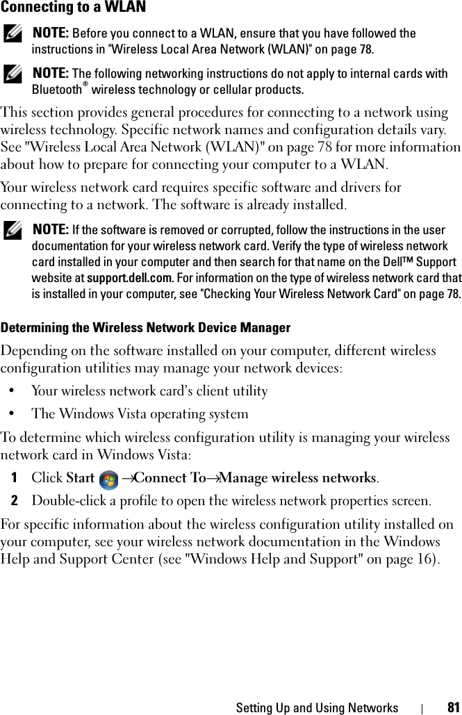 Setting Up and Using Networks 81Connecting to a WLAN NOTE: Before you connect to a WLAN, ensure that you have followed the instructions in &quot;Wireless Local Area Network (WLAN)&quot; on page 78. NOTE: The following networking instructions do not apply to internal cards with Bluetooth® wireless technology or cellular products.This section provides general procedures for connecting to a network using wireless technology. Specific network names and configuration details vary. See &quot;Wireless Local Area Network (WLAN)&quot; on page 78 for more information about how to prepare for connecting your computer to a WLAN. Your wireless network card requires specific software and drivers for connecting to a network. The software is already installed.  NOTE: If the software is removed or corrupted, follow the instructions in the user documentation for your wireless network card. Verify the type of wireless network card installed in your computer and then search for that name on the Dell™ Support website at support.dell.com. For information on the type of wireless network card that is installed in your computer, see &quot;Checking Your Wireless Network Card&quot; on page 78.Determining the Wireless Network Device ManagerDepending on the software installed on your computer, different wireless configuration utilities may manage your network devices:• Your wireless network card’s client utility• The Windows Vista operating systemTo determine which wireless configuration utility is managing your wireless network card in Windows Vista: 1Click Start → Connect To→ Manage wireless networks.2Double-click a profile to open the wireless network properties screen.For specific information about the wireless configuration utility installed on your computer, see your wireless network documentation in the Windows Help and Support Center (see &quot;Windows Help and Support&quot; on page 16).