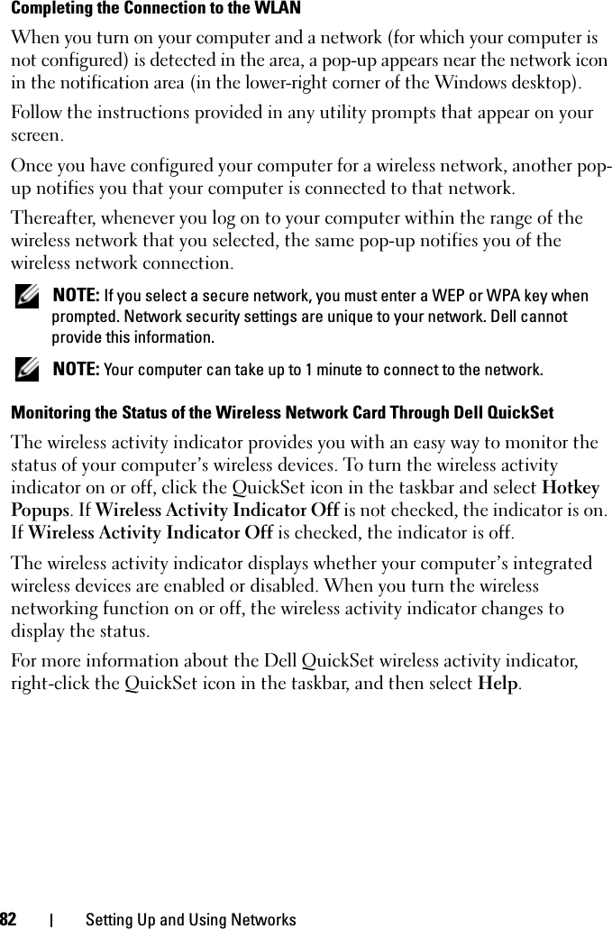 82 Setting Up and Using NetworksCompleting the Connection to the WLANWhen you turn on your computer and a network (for which your computer is not configured) is detected in the area, a pop-up appears near the network icon in the notification area (in the lower-right corner of the Windows desktop). Follow the instructions provided in any utility prompts that appear on your screen.Once you have configured your computer for a wireless network, another pop-up notifies you that your computer is connected to that network.Thereafter, whenever you log on to your computer within the range of the wireless network that you selected, the same pop-up notifies you of the wireless network connection.  NOTE: If you select a secure network, you must enter a WEP or WPA key when prompted. Network security settings are unique to your network. Dell cannot provide this information.  NOTE: Your computer can take up to 1 minute to connect to the network. Monitoring the Status of the Wireless Network Card Through Dell QuickSetThe wireless activity indicator provides you with an easy way to monitor the status of your computer’s wireless devices. To turn the wireless activity indicator on or off, click the QuickSet icon in the taskbar and select Hotkey Popups. If Wireless Activity Indicator Off is not checked, the indicator is on. If Wireless Activity Indicator Off is checked, the indicator is off.The wireless activity indicator displays whether your computer’s integrated wireless devices are enabled or disabled. When you turn the wireless networking function on or off, the wireless activity indicator changes to display the status. For more information about the Dell QuickSet wireless activity indicator, right-click the QuickSet icon in the taskbar, and then select Help.