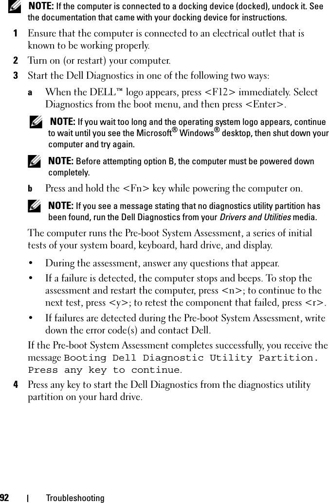 92 Troubleshooting NOTE: If the computer is connected to a docking device (docked), undock it. See the documentation that came with your docking device for instructions.1Ensure that the computer is connected to an electrical outlet that is known to be working properly.2Turn on (or restart) your computer.3Start the Dell Diagnostics in one of the following two ways:aWhen the DELL™ logo appears, press &lt;F12&gt; immediately. Select Diagnostics from the boot menu, and then press &lt;Enter&gt;. NOTE: If you wait too long and the operating system logo appears, continue to wait until you see the Microsoft® Windows® desktop, then shut down your computer and try again. NOTE: Before attempting option B, the computer must be powered down completely.bPress and hold the &lt;Fn&gt; key while powering the computer on. NOTE: If you see a message stating that no diagnostics utility partition has been found, run the Dell Diagnostics from your Drivers and Utilities media.The computer runs the Pre-boot System Assessment, a series of initial tests of your system board, keyboard, hard drive, and display.• During the assessment, answer any questions that appear.• If a failure is detected, the computer stops and beeps. To stop the assessment and restart the computer, press &lt;n&gt;; to continue to the next test, press &lt;y&gt;; to retest the component that failed, press &lt;r&gt;. • If failures are detected during the Pre-boot System Assessment, write down the error code(s) and contact Dell.If the Pre-boot System Assessment completes successfully, you receive the message Booting Dell Diagnostic Utility Partition. Press any key to continue.4Press any key to start the Dell Diagnostics from the diagnostics utility partition on your hard drive.