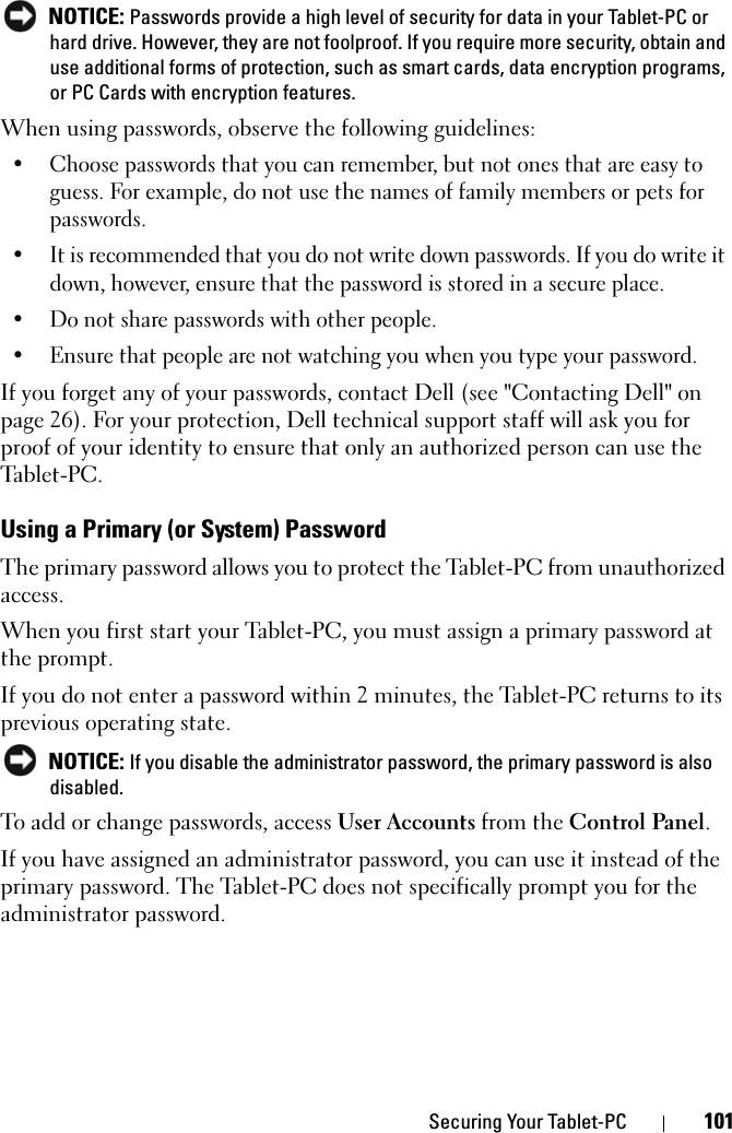 Securing Your Tablet-PC 101 NOTICE: Passwords provide a high level of security for data in your Tablet-PC or hard drive. However, they are not foolproof. If you require more security, obtain and use additional forms of protection, such as smart cards, data encryption programs, or PC Cards with encryption features. When using passwords, observe the following guidelines:• Choose passwords that you can remember, but not ones that are easy to guess. For example, do not use the names of family members or pets for passwords.• It is recommended that you do not write down passwords. If you do write it down, however, ensure that the password is stored in a secure place.• Do not share passwords with other people.• Ensure that people are not watching you when you type your password.If you forget any of your passwords, contact Dell (see &quot;Contacting Dell&quot; on page 26). For your protection, Dell technical support staff will ask you for proof of your identity to ensure that only an authorized person can use the Tabl et-P C.Using a Primary (or System) PasswordThe primary password allows you to protect the Tablet-PC from unauthorized access.When you first start your Tablet-PC, you must assign a primary password at the prompt.If you do not enter a password within 2 minutes, the Tablet-PC returns to its previous operating state. NOTICE: If you disable the administrator password, the primary password is also disabled.To add or change passwords, access User Accounts from the Control Panel. If you have assigned an administrator password, you can use it instead of the primary password. The Tablet-PC does not specifically prompt you for the administrator password.