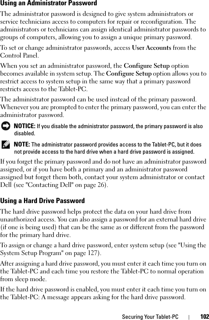 Securing Your Tablet-PC 102Using an Administrator PasswordThe administrator password is designed to give system administrators or service technicians access to computers for repair or reconfiguration. The administrators or technicians can assign identical administrator passwords to groups of computers, allowing you to assign a unique primary password.To set or change administrator passwords, access User Accounts from the Control Panel.When you set an administrator password, the Configure Setup option becomes available in system setup. The Configure Setup option allows you to restrict access to system setup in the same way that a primary password restricts access to the Tablet-PC.The administrator password can be used instead of the primary password. Whenever you are prompted to enter the primary password, you can enter the administrator password. NOTICE: If you disable the administrator password, the primary password is also disabled. NOTE: The administrator password provides access to the Tablet-PC, but it does not provide access to the hard drive when a hard drive password is assigned. If you forget the primary password and do not have an administrator password assigned, or if you have both a primary and an administrator password assigned but forget them both, contact your system administrator or contact Dell (see &quot;Contacting Dell&quot; on page 26).Using a Hard Drive PasswordThe hard drive password helps protect the data on your hard drive from unauthorized access. You can also assign a password for an external hard drive (if one is being used) that can be the same as or different from the password for the primary hard drive.To assign or change a hard drive password, enter system setup (see &quot;Using the System Setup Program&quot; on page 127).After assigning a hard drive password, you must enter it each time you turn on the Tablet-PC and each time you restore the Tablet-PC to normal operation from sleep mode.If the hard drive password is enabled, you must enter it each time you turn on the Tablet-PC: A message appears asking for the hard drive password.