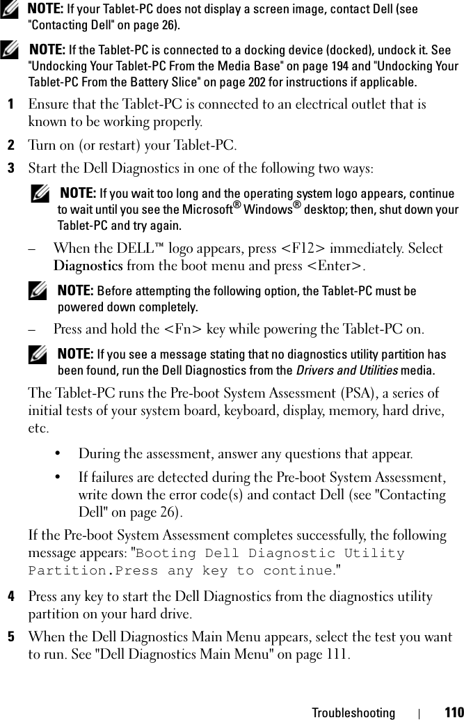Troubleshooting 110 NOTE: If your Tablet-PC does not display a screen image, contact Dell (see &quot;Contacting Dell&quot; on page 26). NOTE: If the Tablet-PC is connected to a docking device (docked), undock it. See &quot;Undocking Your Tablet-PC From the Media Base&quot; on page 194 and &quot;Undocking Your Tablet-PC From the Battery Slice&quot; on page 202 for instructions if applicable.1Ensure that the Tablet-PC is connected to an electrical outlet that is known to be working properly.2Turn on (or restart) your Tablet-PC.3Start the Dell Diagnostics in one of the following two ways: NOTE: If you wait too long and the operating system logo appears, continue to wait until you see the Microsoft® Windows® desktop; then, shut down your Tablet-PC and try again.– When the DELL™ logo appears, press &lt;F12&gt; immediately. Select Diagnostics from the boot menu and press &lt;Enter&gt;. NOTE: Before attempting the following option, the Tablet-PC must be powered down completely.– Press and hold the &lt;Fn&gt; key while powering the Tablet-PC on. NOTE: If you see a message stating that no diagnostics utility partition has been found, run the Dell Diagnostics from the Drivers and Utilities media.The Tablet-PC runs the Pre-boot System Assessment (PSA), a series of initial tests of your system board, keyboard, display, memory, hard drive, etc.• During the assessment, answer any questions that appear.• If failures are detected during the Pre-boot System Assessment, write down the error code(s) and contact Dell (see &quot;Contacting Dell&quot; on page 26).If the Pre-boot System Assessment completes successfully, the following message appears: &quot;Booting Dell Diagnostic Utility Partition.Press any key to continue.&quot;4Press any key to start the Dell Diagnostics from the diagnostics utility partition on your hard drive.5When the Dell Diagnostics Main Menu appears, select the test you want to run. See &quot;Dell Diagnostics Main Menu&quot; on page 111.