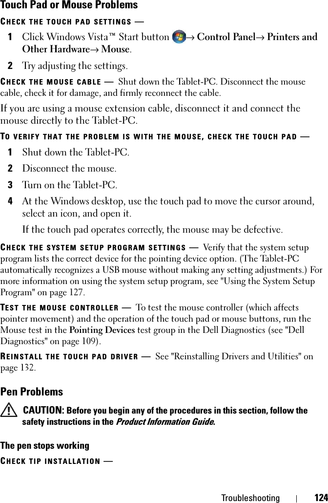 Troubleshooting 124Touch Pad or Mouse ProblemsCHECK THE TOUCH PAD SETTINGS —1Click Windows Vista™ Start button→ Control Panel→ Printers and Other Hardware→ Mouse.2Try adjusting the settings.CHECK THE MOUSE CABLE —Shut down the Tablet-PC. Disconnect the mouse cable, check it for damage, and firmly reconnect the cable.If you are using a mouse extension cable, disconnect it and connect the mouse directly to the Tablet-PC.TO VERIFY THAT THE PROBLEM IS WITH THE MOUSE, CHECK THE TOUCH PAD —1Shut down the Tablet-PC.2Disconnect the mouse.3Turn on the Tablet-PC. 4At the Windows desktop, use the touch pad to move the cursor around, select an icon, and open it.If the touch pad operates correctly, the mouse may be defective.CHECK THE SYSTEM SETUP PROGRAM SETTINGS —Verify that the system setup program lists the correct device for the pointing device option. (The Tablet-PC automatically recognizes a USB mouse without making any setting adjustments.) For more information on using the system setup program, see &quot;Using the System Setup Program&quot; on page 127.TEST THE MOUSE CONTROLLER —To test the mouse controller (which affects pointer movement) and the operation of the touch pad or mouse buttons, run the Mouse test in the Pointing Devices test group in the Dell Diagnostics (see &quot;Dell Diagnostics&quot; on page 109).REINSTALL THE TOUCH PAD DRIVER —See &quot;Reinstalling Drivers and Utilities&quot; on page 132.Pen Problems CAUTION: Before you begin any of the procedures in this section, follow the safety instructions in the Product Information Guide.The pen stops workingCHECK TIP INSTALLATION —
