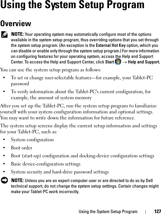 Using the System Setup Program 127Using the System Setup ProgramOverview NOTE: Your operating system may automatically configure most of the options available in the system setup program, thus overriding options that you set through the system setup program. (An exception is the External Hot Key option, which you can disable or enable only through the system setup program.) For more information on configuring features for your operating system, access the Help and Support Center. To access the Help and Support Center, click Start   → Help and Support.You can use the system setup program as follows:• To set or change user-selectable features—for example, your Tablet-PC password• To verify information about the Tablet-PC&apos;s current configuration, for example, the amount of system memoryAfter you set up the Tablet-PC, run the system setup program to familiarize yourself with your system configuration information and optional settings. You may want to write down the information for future reference.The system setup screens display the current setup information and settings for your Tablet-PC, such as:• System configuration• Boot order• Boot (start-up) configuration and docking-device configuration settings• Basic device-configuration settings• System security and hard-drive password settings NOTE: Unless you are an expert computer user or are directed to do so by Dell technical support, do not change the system setup settings. Certain changes might make your Tablet-PC work incorrectly. 