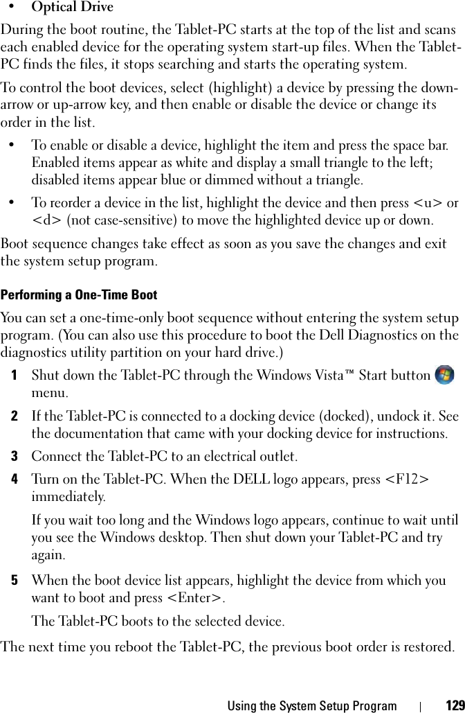 Using the System Setup Program 129•Optical DriveDuring the boot routine, the Tablet-PC starts at the top of the list and scans each enabled device for the operating system start-up files. When the Tablet-PC finds the files, it stops searching and starts the operating system. To control the boot devices, select (highlight) a device by pressing the down-arrow or up-arrow key, and then enable or disable the device or change its order in the list.• To enable or disable a device, highlight the item and press the space bar. Enabled items appear as white and display a small triangle to the left; disabled items appear blue or dimmed without a triangle.• To reorder a device in the list, highlight the device and then press &lt;u&gt; or &lt;d&gt; (not case-sensitive) to move the highlighted device up or down.Boot sequence changes take effect as soon as you save the changes and exit the system setup program.Performing a One-Time BootYou can set a one-time-only boot sequence without entering the system setup program. (You can also use this procedure to boot the Dell Diagnostics on the diagnostics utility partition on your hard drive.)1Shut down the Tablet-PC through the Windows Vista™ Start button  menu.2If the Tablet-PC is connected to a docking device (docked), undock it. See the documentation that came with your docking device for instructions.3Connect the Tablet-PC to an electrical outlet.4Turn on the Tablet-PC. When the DELL logo appears, press &lt;F12&gt; immediately. If you wait too long and the Windows logo appears, continue to wait until you see the Windows desktop. Then shut down your Tablet-PC and try again.5When the boot device list appears, highlight the device from which you want to boot and press &lt;Enter&gt;.The Tablet-PC boots to the selected device.The next time you reboot the Tablet-PC, the previous boot order is restored.