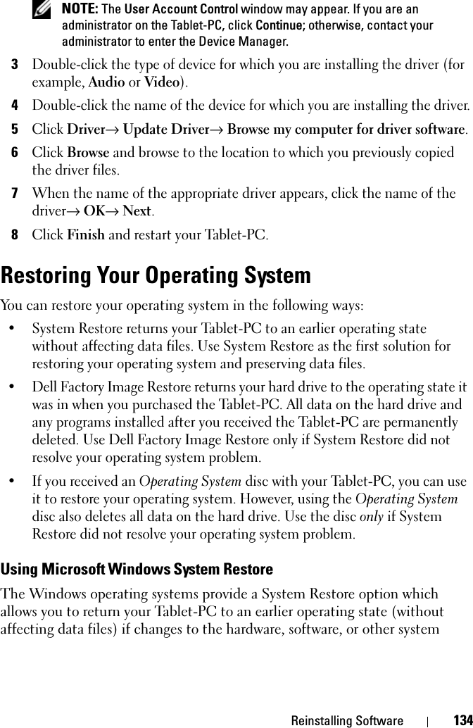 Reinstalling Software 134 NOTE: The User Account Control window may appear. If you are an administrator on the Tablet-PC, click Continue; otherwise, contact your administrator to enter the Device Manager.3Double-click the type of device for which you are installing the driver (for example, Audio or Video).4Double-click the name of the device for which you are installing the driver.5Click Driver→ Update Driver→ Browse my computer for driver software.6Click Browse and browse to the location to which you previously copied the driver files.7When the name of the appropriate driver appears, click the name of the driver→ OK→ Next.8Click Finish and restart your Tablet-PC.Restoring Your Operating SystemYou can restore your operating system in the following ways:• System Restore returns your Tablet-PC to an earlier operating state without affecting data files. Use System Restore as the first solution for restoring your operating system and preserving data files.• Dell Factory Image Restore returns your hard drive to the operating state it was in when you purchased the Tablet-PC. All data on the hard drive and any programs installed after you received the Tablet-PC are permanently deleted. Use Dell Factory Image Restore only if System Restore did not resolve your operating system problem.• If you received an Operating System disc with your Tablet-PC, you can use it to restore your operating system. However, using the Operating System disc also deletes all data on the hard drive. Use the disc only if System Restore did not resolve your operating system problem.Using Microsoft Windows System RestoreThe Windows operating systems provide a System Restore option which allows you to return your Tablet-PC to an earlier operating state (without affecting data files) if changes to the hardware, software, or other system 