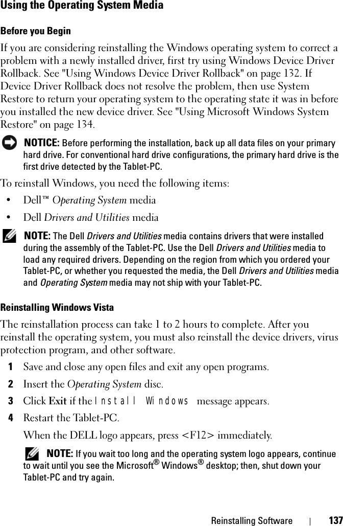 Reinstalling Software 137Using the Operating System MediaBefore you BeginIf you are considering reinstalling the Windows operating system to correct a problem with a newly installed driver, first try using Windows Device Driver Rollback. See &quot;Using Windows Device Driver Rollback&quot; on page 132. If Device Driver Rollback does not resolve the problem, then use System Restore to return your operating system to the operating state it was in before you installed the new device driver. See &quot;Using Microsoft Windows System Restore&quot; on page 134. NOTICE: Before performing the installation, back up all data files on your primary hard drive. For conventional hard drive configurations, the primary hard drive is the first drive detected by the Tablet-PC.To reinstall Windows, you need the following items:•Dell™ Operating System media•Dell Drivers and Utilities media  NOTE: The Dell Drivers and Utilities media contains drivers that were installed during the assembly of the Tablet-PC. Use the Dell Drivers and Utilities media to load any required drivers. Depending on the region from which you ordered your Tablet-PC, or whether you requested the media, the Dell Drivers and Utilities media and Operating System media may not ship with your Tablet-PC.Reinstalling Windows VistaThe reinstallation process can take 1 to 2 hours to complete. After you reinstall the operating system, you must also reinstall the device drivers, virus protection program, and other software.1Save and close any open files and exit any open programs.2Insert the Operating System disc.3Click Exit if the Install Windows message appears.4Restart the Tablet-PC.When the DELL logo appears, press &lt;F12&gt; immediately. NOTE: If you wait too long and the operating system logo appears, continue to wait until you see the Microsoft® Windows® desktop; then, shut down your Tablet-PC and try again.
