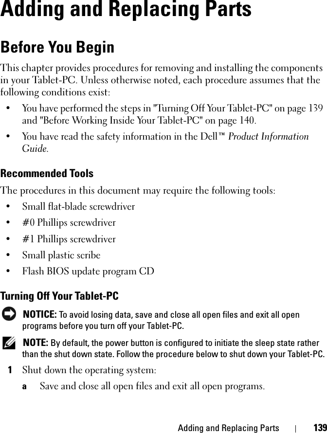 Adding and Replacing Parts 139Adding and Replacing PartsBefore You BeginThis chapter provides procedures for removing and installing the components in your Tablet-PC. Unless otherwise noted, each procedure assumes that the following conditions exist:• You have performed the steps in &quot;Turning Off Your Tablet-PC&quot; on page 139 and &quot;Before Working Inside Your Tablet-PC&quot; on page 140.• You have read the safety information in the Dell™ Product Information Guide.Recommended ToolsThe procedures in this document may require the following tools:• Small flat-blade screwdriver• #0 Phillips screwdriver• #1 Phillips screwdriver• Small plastic scribe• Flash BIOS update program CDTurning Off Your Tablet-PC NOTICE: To avoid losing data, save and close all open files and exit all open programs before you turn off your Tablet-PC. NOTE: By default, the power button is configured to initiate the sleep state rather than the shut down state. Follow the procedure below to shut down your Tablet-PC.1Shut down the operating system:aSave and close all open files and exit all open programs.
