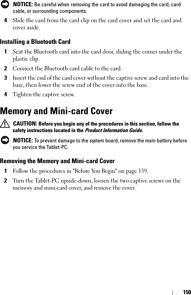 150 NOTICE: Be careful when removing the card to avoid damaging the card, card cable, or surrounding components.4Slide the card from the card clip on the card cover and set the card and cover aside.Installing a Bluetooth Card1Seat the Bluetooth card into the card door, sliding the corner under the plastic clip.2Connect the Bluetooth card cable to the card.3Insert the end of the card cover without the captive screw and card into the base, then lower the screw end of the cover into the base.4Tighten the captive screw.Memory and Mini-card Cover CAUTION: Before you begin any of the procedures in this section, follow the safety instructions located in the Product Information Guide. NOTICE: To prevent damage to the system board, remove the main battery before you service the Tablet-PC. Removing the Memory and Mini-card Cover1Follow the procedures in &quot;Before You Begin&quot; on page 139.2Turn the Tablet-PC upside-down, loosen the two captive screws on the memory and mini-card cover, and remove the cover.