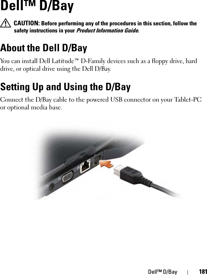Dell™ D/Bay 181Dell™ D/Bay CAUTION: Before performing any of the procedures in this section, follow the safety instructions in your Product Information Guide.About the Dell D/BayYou can install Dell Latitude™ D-Family devices such as a floppy drive, hard drive, or optical drive using the Dell D/Bay.Setting Up and Using the D/BayConnect the D/Bay cable to the powered USB connector on your Tablet-PC or optional media base.