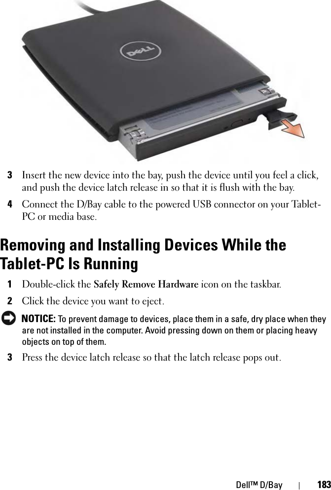 Dell™ D/Bay 1833Insert the new device into the bay, push the device until you feel a click, and push the device latch release in so that it is flush with the bay.4Connect the D/Bay cable to the powered USB connector on your Tablet-PC or media base.Removing and Installing Devices While the Tablet-PC Is Running1Double-click the Safely Remove Hardware icon on the taskbar.2Click the device you want to eject. NOTICE: To prevent damage to devices, place them in a safe, dry place when they are not installed in the computer. Avoid pressing down on them or placing heavy objects on top of them.3Press the device latch release so that the latch release pops out.