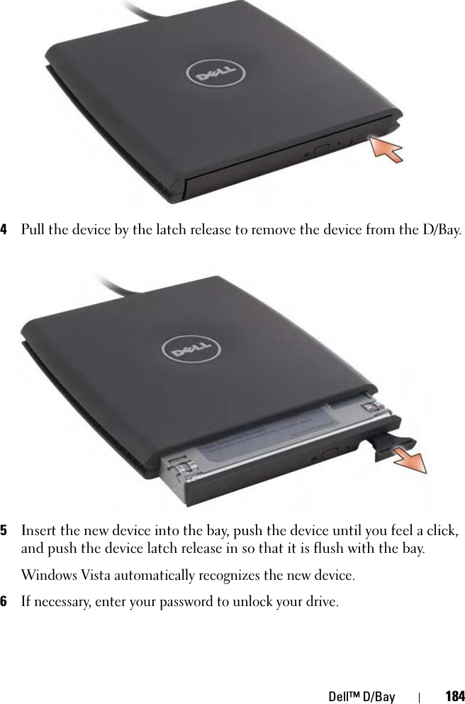 Dell™ D/Bay 1844Pull the device by the latch release to remove the device from the D/Bay.5Insert the new device into the bay, push the device until you feel a click, and push the device latch release in so that it is flush with the bay.Windows Vista automatically recognizes the new device.6If necessary, enter your password to unlock your drive.