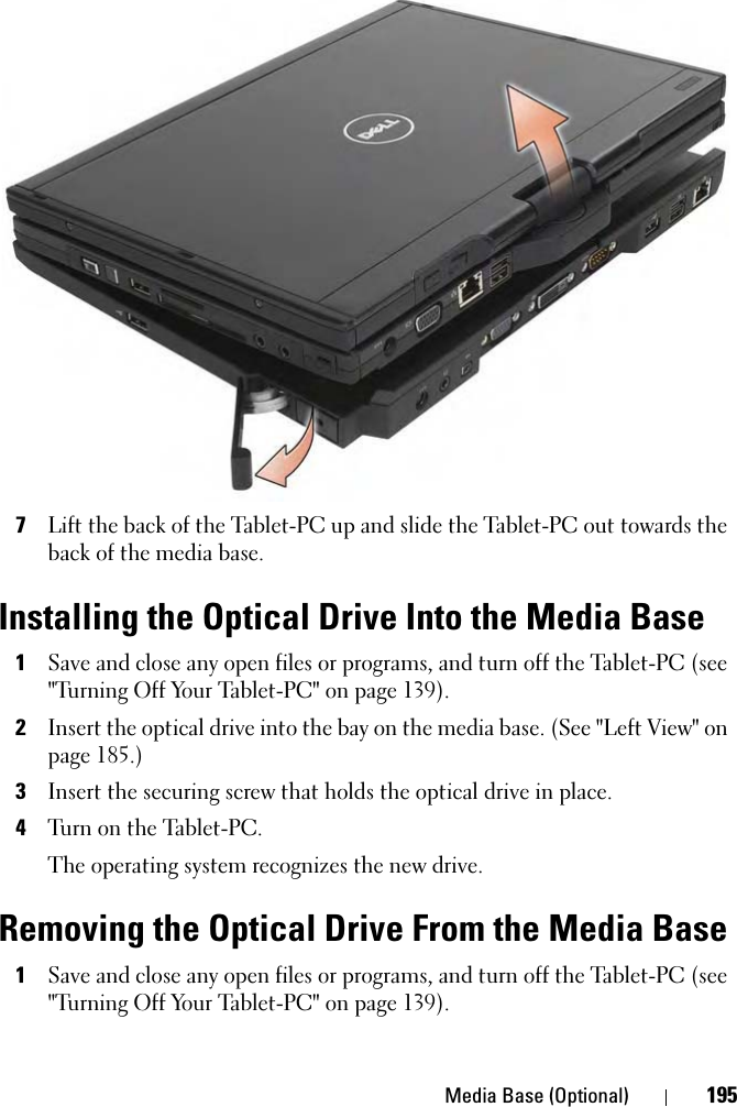 Media Base (Optional) 1957Lift the back of the Tablet-PC up and slide the Tablet-PC out towards the back of the media base.Installing the Optical Drive Into the Media Base1Save and close any open files or programs, and turn off the Tablet-PC (see &quot;Turning Off Your Tablet-PC&quot; on page 139).2Insert the optical drive into the bay on the media base. (See &quot;Left View&quot; on page 185.)3Insert the securing screw that holds the optical drive in place.4Turn on the Tablet-PC.The operating system recognizes the new drive.Removing the Optical Drive From the Media Base1Save and close any open files or programs, and turn off the Tablet-PC (see &quot;Turning Off Your Tablet-PC&quot; on page 139).