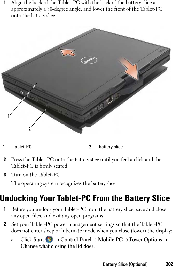 Battery Slice (Optional) 2021Align the back of the Tablet-PC with the back of the battery slice at approximately a 30-degree angle, and lower the front of the Tablet-PC onto the battery slice.2Press the Tablet-PC onto the battery slice until you feel a click and the Tablet-PC is firmly seated.3Turn on the Tablet-PC.The operating system recognizes the battery slice.Undocking Your Tablet-PC From the Battery Slice1Before you undock your Tablet-PC from the battery slice, save and close any open files, and exit any open programs.2Set your Tablet-PC power management settings so that the Tablet-PC does not enter sleep or hibernate mode when you close (lower) the display:aClick Start → Control Panel→ Mobile PC→ Power Options→ Change what closing the lid does.1 Tablet-PC 2 battery slice21