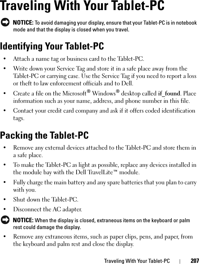 Traveling With Your Tablet-PC 207Traveling With Your Tablet-PC NOTICE: To avoid damaging your display, ensure that your Tablet-PC is in notebook mode and that the display is closed when you travel.Identifying Your Tablet-PC• Attach a name tag or business card to the Tablet-PC.• Write down your Service Tag and store it in a safe place away from the Tablet-PC or carrying case. Use the Service Tag if you need to report a loss or theft to law enforcement officials and to Dell.• Create a file on the Microsoft® Windows® desktop called if_found. Place information such as your name, address, and phone number in this file.• Contact your credit card company and ask if it offers coded identification tags.Packing the Tablet-PC• Remove any external devices attached to the Tablet-PC and store them in a safe place.• To make the Tablet-PC as light as possible, replace any devices installed in the module bay with the Dell TravelLite™ module.• Fully charge the main battery and any spare batteries that you plan to carry with you.• Shut down the Tablet-PC.• Disconnect the AC adapter. NOTICE: When the display is closed, extraneous items on the keyboard or palm rest could damage the display.• Remove any extraneous items, such as paper clips, pens, and paper, from the keyboard and palm rest and close the display.
