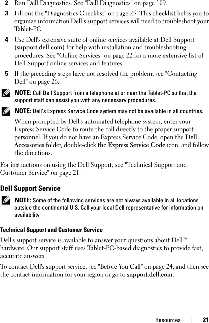 Resources 212Run Dell Diagnostics. See &quot;Dell Diagnostics&quot; on page 109.3Fill out the &quot;Diagnostics Checklist&quot; on page 25. This checklist helps you to organize information Dell’s support services will need to troubleshoot your Tablet-PC.4Use Dell&apos;s extensive suite of online services available at Dell Support (support.dell.com) for help with installation and troubleshooting procedures. See &quot;Online Services&quot; on page 22 for a more extensive list of Dell Support online services and features.5If the preceding steps have not resolved the problem, see &quot;Contacting Dell&quot; on page 26. NOTE: Call Dell Support from a telephone at or near the Tablet-PC so that the support staff can assist you with any necessary procedures. NOTE: Dell&apos;s Express Service Code system may not be available in all countries.When prompted by Dell&apos;s automated telephone system, enter your Express Service Code to route the call directly to the proper support personnel. If you do not have an Express Service Code, open the Dell Accessories folder, double-click the Express Service Code icon, and follow the directions.For instructions on using the Dell Support, see &quot;Technical Support and Customer Service&quot; on page 21.Dell Support Service NOTE: Some of the following services are not always available in all locations outside the continental U.S. Call your local Dell representative for information on availability.Technical Support and Customer ServiceDell&apos;s support service is available to answer your questions about Dell™ hardware. Our support staff uses Tablet-PC-based diagnostics to provide fast, accurate answers.To contact Dell&apos;s support service, see &quot;Before You Call&quot; on page 24, and then see the contact information for your region or go to support.dell.com.