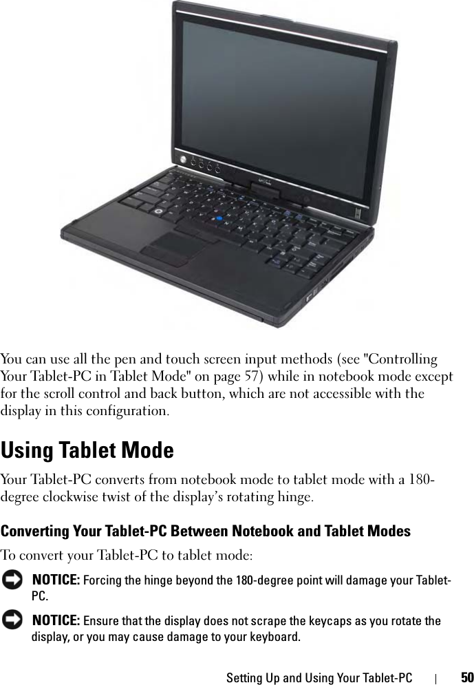 Setting Up and Using Your Tablet-PC 50You can use all the pen and touch screen input methods (see &quot;Controlling Your Tablet-PC in Tablet Mode&quot; on page 57) while in notebook mode except for the scroll control and back button, which are not accessible with the display in this configuration. Using Tablet ModeYour Tablet-PC converts from notebook mode to tablet mode with a 180-degree clockwise twist of the display’s rotating hinge. Converting Your Tablet-PC Between Notebook and Tablet ModesTo convert your Tablet-PC to tablet mode: NOTICE: Forcing the hinge beyond the 180-degree point will damage your Tablet-PC. NOTICE: Ensure that the display does not scrape the keycaps as you rotate the display, or you may cause damage to your keyboard.