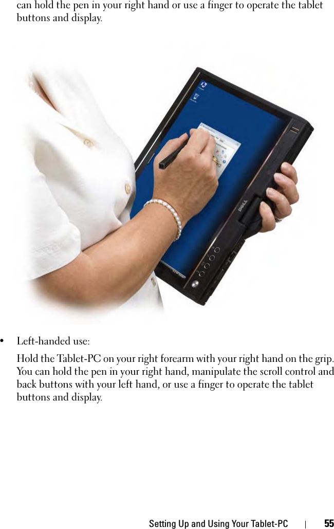 Setting Up and Using Your Tablet-PC 55can hold the pen in your right hand or use a finger to operate the tablet buttons and display.• Left-handed use: Hold the Tablet-PC on your right forearm with your right hand on the grip. You can hold the pen in your right hand, manipulate the scroll control and back buttons with your left hand, or use a finger to operate the tablet buttons and display.
