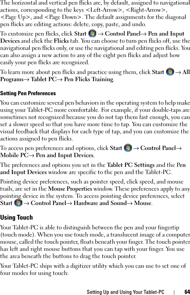 Setting Up and Using Your Tablet-PC 64The horizontal and vertical pen flicks are, by default, assigned to navigational actions, corresponding to the keys &lt;Left-Arrow&gt;, &lt;Right-Arrow&gt;, &lt;Page Up&gt;, and &lt;Page Down&gt;. The default assignments for the diagonal pen flicks are editing actions: delete, copy, paste, and undo.To customize pen flicks, click Start → Control Panel→ Pen and Input Devices and click the Flicks tab. You can choose to turn pen flicks off, use the navigational pen flicks only, or use the navigational and editing pen flicks. You can also assign a new action to any of the eight pen flicks and adjust how easily your pen flicks are recognized.To learn more about pen flicks and practice using them, click Start  → All Programs→ Ta blet P C→ Pen Flicks Training.Setting Pen PreferencesYou can customize several pen behaviors in the operating system to help make using your Tablet-PC more comfortable. For example, if your double-taps are sometimes not recognized because you do not tap them fast enough, you can set a slower speed so that you have more time to tap. You can customize the visual feedback that displays for each type of tap, and you can customize the actions assigned to pen flicks.To access pen preferences and options, click Start→ Control Panel→ Mobile PC→ Pen and Input Devices.The preferences and options you set in the Tablet PC Settings and the Pen and Input Devices window are specific to the pen and the Tablet-PC.Pointing device preferences, such as pointer speed, click speed, and mouse trails, are set in the Mouse Properties window. These preferences apply to any pointing device in the system. To access pointing device preferences, select Start → Control Panel→ Hardware and Sound→ Mouse.Using TouchYour Tablet-PC is able to distinguish between the pen and your fingertip (touch mode). When you use touch mode, a translucent image of a computer mouse, called the touch pointer, floats beneath your finger. The touch pointer has left and right mouse buttons that you can tap with your finger. You use the area beneath the buttons to drag the touch pointer.Your Tablet-PC ships with a digitizer utility which you can use to set one of four modes for using touch: