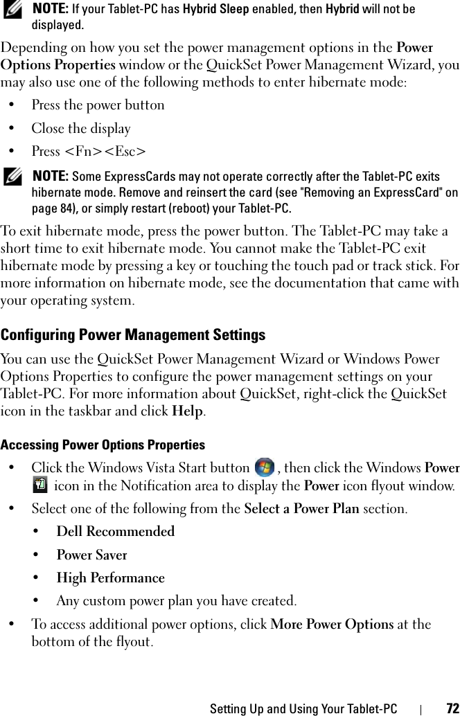 Setting Up and Using Your Tablet-PC 72 NOTE: If your Tablet-PC has Hybrid Sleep enabled, then Hybrid will not be displayed.Depending on how you set the power management options in the Power Options Properties window or the QuickSet Power Management Wizard, you may also use one of the following methods to enter hibernate mode:• Press the power button• Close the display• Press &lt;Fn&gt;&lt;Esc&gt; NOTE: Some ExpressCards may not operate correctly after the Tablet-PC exits hibernate mode. Remove and reinsert the card (see &quot;Removing an ExpressCard&quot; on page 84), or simply restart (reboot) your Tablet-PC.To exit hibernate mode, press the power button. The Tablet-PC may take a short time to exit hibernate mode. You cannot make the Tablet-PC exit hibernate mode by pressing a key or touching the touch pad or track stick. For more information on hibernate mode, see the documentation that came with your operating system.Configuring Power Management SettingsYou can use the QuickSet Power Management Wizard or Windows Power Options Properties to configure the power management settings on your Tablet-PC. For more information about QuickSet, right-click the QuickSet icon in the taskbar and click Help.Accessing Power Options Properties• Click the Windows Vista Start button  , then click the Windows Power  icon in the Notification area to display the Power icon flyout window. • Select one of the following from the Select a Power Plan section.• Dell Recommended• Power Saver• High Performance• Any custom power plan you have created.• To access additional power options, click More Power Options at the bottom of the flyout.