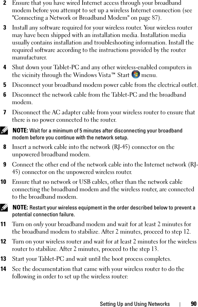 Setting Up and Using Networks 902Ensure that you have wired Internet access through your broadband modem before you attempt to set up a wireless Internet connection (see &quot;Connecting a Network or Broadband Modem&quot; on page 87).3Install any software required for your wireless router. Your wireless router may have been shipped with an installation media. Installation media usually contains installation and troubleshooting information. Install the required software according to the instructions provided by the router manufacturer. 4Shut down your Tablet-PC and any other wireless-enabled computers in the vicinity through the Windows Vista™ Start   menu. 5Disconnect your broadband modem power cable from the electrical outlet.6Disconnect the network cable from the Tablet-PC and the broadband modem.7Disconnect the AC adapter cable from your wireless router to ensure that there is no power connected to the router. NOTE: Wait for a minimum of 5 minutes after disconnecting your broadband modem before you continue with the network setup.8Insert a network cable into the network (RJ-45) connector on the unpowered broadband modem.9Connect the other end of the network cable into the Internet network (RJ-45) connector on the unpowered wireless router.10Ensure that no network or USB cables, other than the network cable connecting the broadband modem and the wireless router, are connected to the broadband modem. NOTE: Restart your wireless equipment in the order described below to prevent a potential connection failure.11Tu r n  on only your broadband modem and wait for at least 2 minutes for the broadband modem to stabilize. After 2 minutes, proceed to step 12.12Turn on your wireless router and wait for at least 2 minutes for the wireless router to stabilize. After 2 minutes, proceed to the step 13.13Start your Tablet-PC and wait until the boot process completes.14See the documentation that came with your wireless router to do the following in order to set up the wireless router: