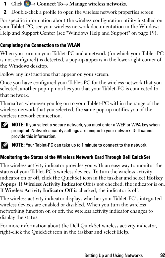 Setting Up and Using Networks 921Click → Connect To→ Manage wireless networks.2Double-click a profile to open the wireless network properties screen.For specific information about the wireless configuration utility installed on your Tablet-PC, see your wireless network documentation in the Windows Help and Support Center (see &quot;Windows Help and Support&quot; on page 19).Completing the Connection to the WLANWhen you turn on your Tablet-PC and a network (for which your Tablet-PC is not configured) is detected, a pop-up appears in the lower-right corner of the Windows desktop. Follow any instructions that appear on your screen.Once you have configured your Tablet-PC for the wireless network that you selected, another pop-up notifies you that your Tablet-PC is connected to that network. Thereafter, whenever you log on to your Tablet-PC within the range of the wireless network that you selected, the same pop-up notifies you of the wireless network connection.  NOTE: If you select a secure network, you must enter a WEP or WPA key when prompted. Network security settings are unique to your network. Dell cannot provide this information.  NOTE: Your Tablet-PC can take up to 1 minute to connect to the network. Monitoring the Status of the Wireless Network Card Through Dell QuickSetThe wireless activity indicator provides you with an easy way to monitor the status of your Tablet-PC’s wireless devices. To turn the wireless activity indicator on or off, click the QuickSet icon in the taskbar and select Hotkey Popups. If Wireless Activity Indicator Off is not checked, the indicator is on. If Wireless Activity Indicator Off is checked, the indicator is off.The wireless activity indicator displays whether your Tablet-PC’s integrated wireless devices are enabled or disabled. When you turn the wireless networking function on or off, the wireless activity indicator changes to display the status. For more information about the Dell QuickSet wireless activity indicator, right-click the QuickSet icon in the taskbar and select Help.