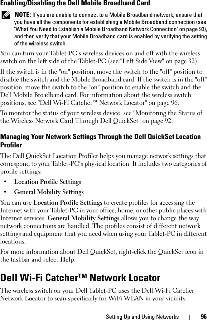 Setting Up and Using Networks 96Enabling/Disabling the Dell Mobile Broadband Card NOTE: If you are unable to connect to a Mobile Broadband network, ensure that you have all the components for establishing a Mobile Broadband connection (see &quot;What You Need to Establish a Mobile Broadband Network Connection&quot; on page 93), and then verify that your Mobile Broadband card is enabled by verifying the setting of the wireless switch.You can turn your Tablet-PC’s wireless devices on and off with the wireless switch on the left side of the Tablet-PC (see &quot;Left Side View&quot; on page 32). If the switch is in the &quot;on&quot; position, move the switch to the &quot;off&quot; position to disable the switch and the Mobile Broadband card. If the switch is in the &quot;off&quot; position, move the switch to the &quot;on&quot; position to enable the switch and the Dell Mobile Broadband card. For information about the wireless switch positions, see &quot;Dell Wi-Fi Catcher™ Network Locator&quot; on page 96.To monitor the status of your wireless device, see &quot;Monitoring the Status of the Wireless Network Card Through Dell QuickSet&quot; on page 92.Managing Your Network Settings Through the Dell QuickSet Location ProfilerThe Dell QuickSet Location Profiler helps you manage network settings that correspond to your Tablet-PC’s physical location. It includes two categories of profile settings:• Location Profile Settings• General Mobility SettingsYou can use Location Profile Settings to create profiles for accessing the Internet with your Tablet-PC in your office, home, or other public places with Internet services. General Mobility Settings allows you to change the way network connections are handled. The profiles consist of different network settings and equipment that you need when using your Tablet-PC in different locations.For more information about Dell QuickSet, right-click the QuickSet icon in the taskbar and select Help.Dell Wi-Fi Catcher™ Network LocatorThe wireless switch on your Dell Tablet-PC uses the Dell Wi-Fi Catcher Network Locator to scan specifically for WiFi WLAN in your vicinity. 