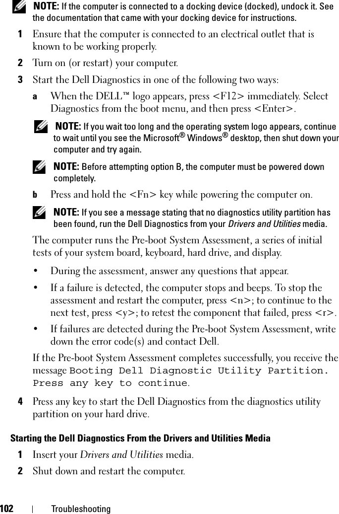 102 Troubleshooting NOTE: If the computer is connected to a docking device (docked), undock it. See the documentation that came with your docking device for instructions.1Ensure that the computer is connected to an electrical outlet that is known to be working properly.2Turn on (or restart) your computer.3Start the Dell Diagnostics in one of the following two ways:aWhen the DELL™ logo appears, press &lt;F12&gt; immediately. Select Diagnostics from the boot menu, and then press &lt;Enter&gt;. NOTE: If you wait too long and the operating system logo appears, continue to wait until you see the Microsoft® Windows® desktop, then shut down your computer and try again. NOTE: Before attempting option B, the computer must be powered down completely.bPress and hold the &lt;Fn&gt; key while powering the computer on. NOTE: If you see a message stating that no diagnostics utility partition has been found, run the Dell Diagnostics from your Drivers and Utilities media.The computer runs the Pre-boot System Assessment, a series of initial tests of your system board, keyboard, hard drive, and display.• During the assessment, answer any questions that appear.• If a failure is detected, the computer stops and beeps. To stop the assessment and restart the computer, press &lt;n&gt;; to continue to the next test, press &lt;y&gt;; to retest the component that failed, press &lt;r&gt;. • If failures are detected during the Pre-boot System Assessment, write down the error code(s) and contact Dell.If the Pre-boot System Assessment completes successfully, you receive the message Booting Dell Diagnostic Utility Partition. Press any key to continue.4Press any key to start the Dell Diagnostics from the diagnostics utility partition on your hard drive.Starting the Dell Diagnostics From the Drivers and Utilities Media1Insert your Drivers and Utilities media.2Shut down and restart the computer.